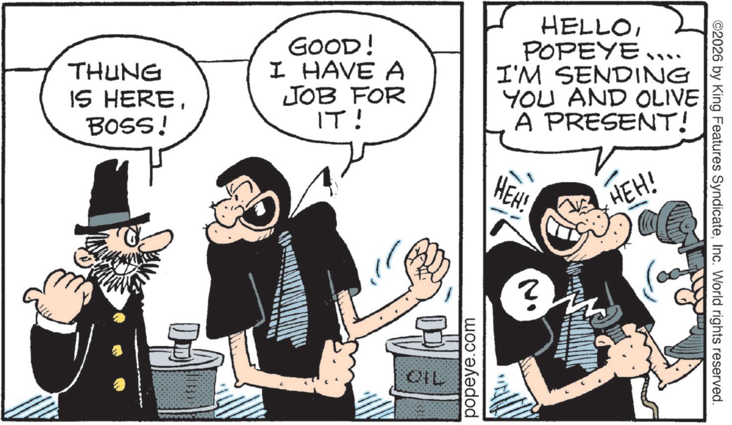 Comic book OCR: THUNG IS HEREBOSS! GOOD! I HAVE A JOB FOR IT! HELLOPOPEYE.... I'M SENDING YOU AND OLIVE A PRESENT! HEH! ? HEH! QIL popeye.com ©2026 by King Features SyndicateInc. World rights reserved. THUNG IS HEREBOSS ! GOOD ! I HAVE A JOB FOR IT ! HELLOPOPEYE .... I'M SENDING YOU AND OLIVE A PRESENT ! HEH ! ? HEH ! QIL popeye.com © 2026 by King Features SyndicateInc. World rights reserved .