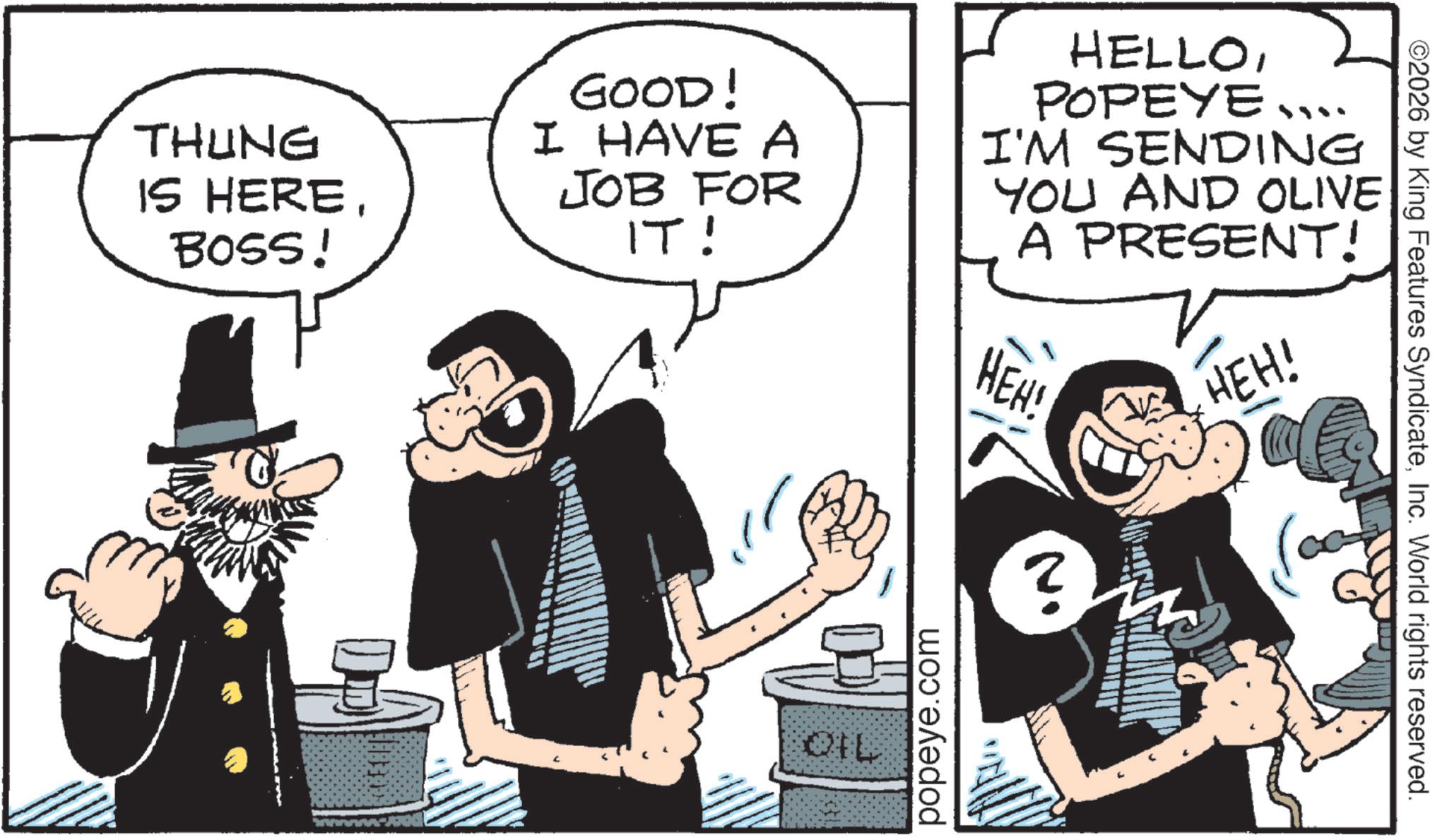 Comic book OCR: THUNG IS HEREBOSS! GOOD! I HAVE A JOB FOR IT! HELLOPOPEYE.... I'M SENDING YOU AND OLIVE A PRESENT! HEH! ? HEH! QIL popeye.com ©2026 by King Features SyndicateInc. World rights reserved. THUNG IS HEREBOSS ! GOOD ! I HAVE A JOB FOR IT ! HELLOPOPEYE .... I'M SENDING YOU AND OLIVE A PRESENT ! HEH ! ? HEH ! QIL popeye.com © 2026 by King Features SyndicateInc. World rights reserved .