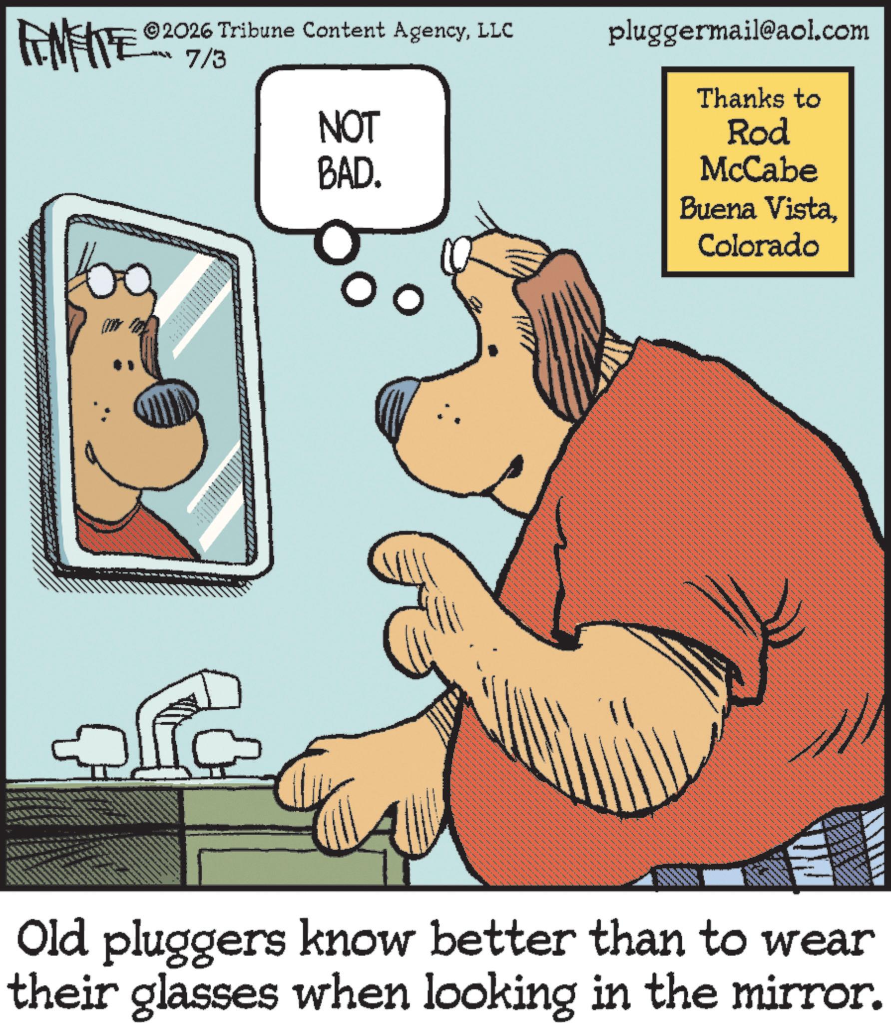 Humour OCR: ©2026 Tribune Content AgencyLLC 7/3 Im not www. NOT BAD. pluggermail@aol.com Thanks to Rod McCabe Buena VistaColorado Old pluggers know better than to wear their glasses when looking in the mirror. © 2026 Tribune Content AgencyLLC 7/3 Im not www . NOT BAD . pluggermail@aol.com Thanks to Rod McCabe Buena VistaColorado Old pluggers know better than to wear their glasses when looking in the mirror .
