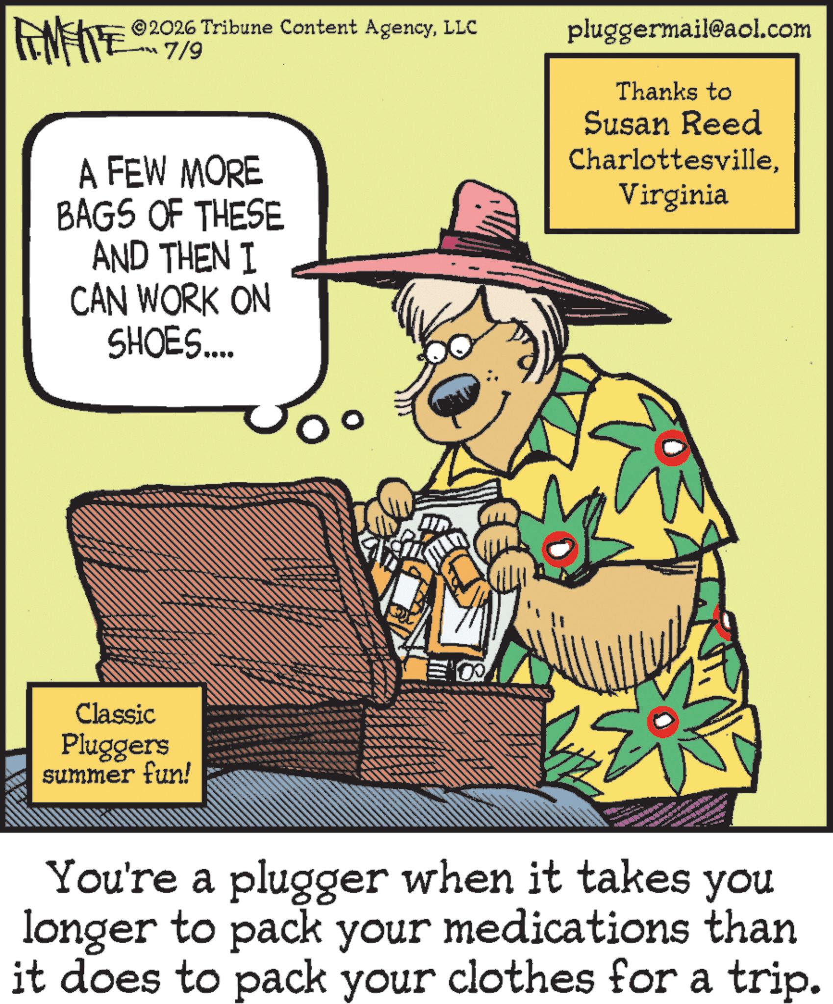 Animation OCR: LINE 2026 Tribune Content AgencyLLC 7/9 A FEW MORE BAGS OF THESE AND THEN I CAN WORK ON SHOES.... Classic Pluggers summer fun! pluggermail@aol.com Thanks to Susan Reed CharlottesvilleVirginia You're a plugger when it takes you longer to pack your medications than it does to pack your clothes for a trip. LINE 2026 Tribune Content AgencyLLC 7/9 A FEW MORE BAGS OF THESE AND THEN I CAN WORK ON SHOES .... Classic Pluggers summer fun ! pluggermail@aol.com Thanks to Susan Reed CharlottesvilleVirginia You're a plugger when it takes you longer to pack your medications than it does to pack your clothes for a trip .