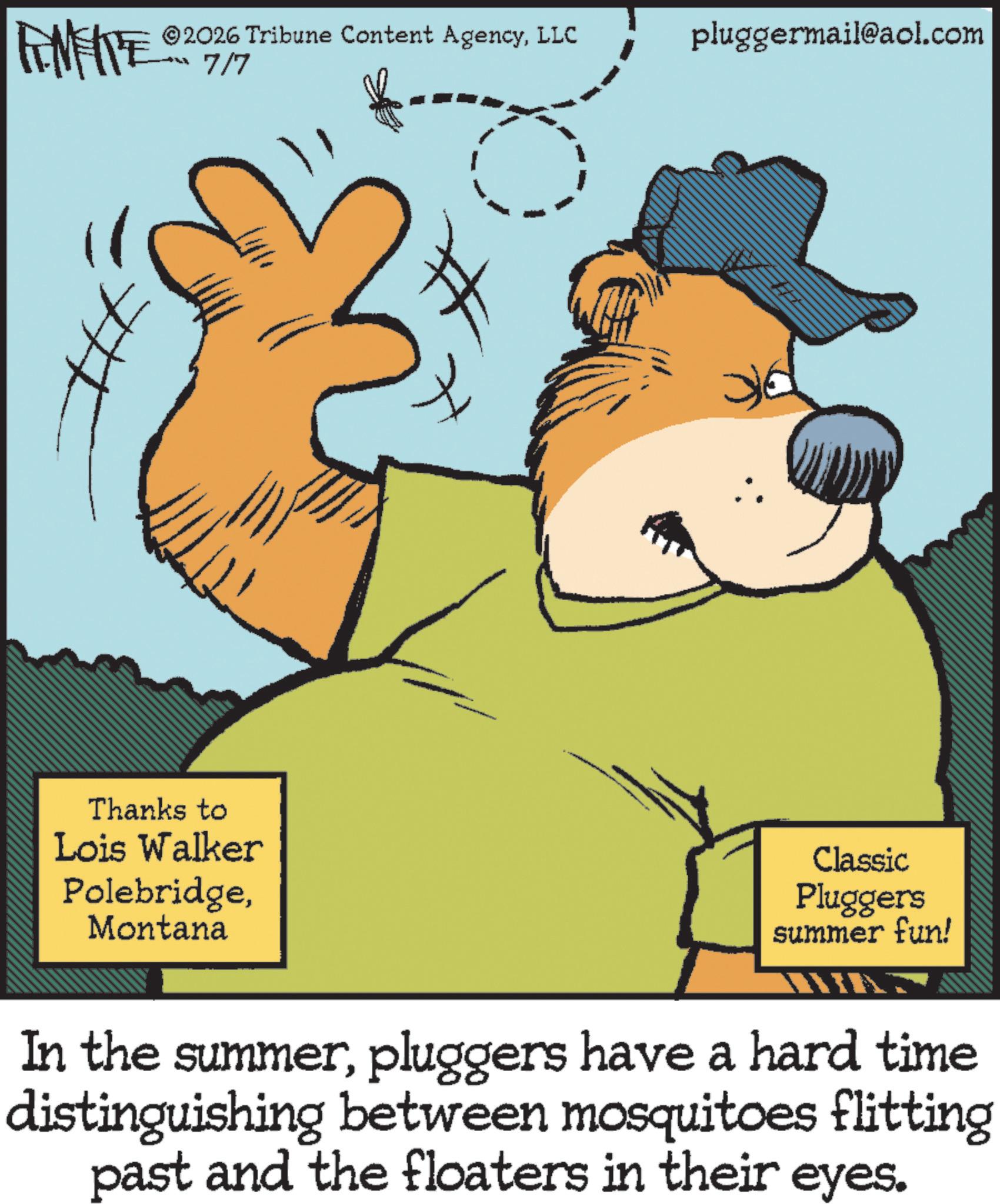 Fiction OCR: 2026 Tribune Content AgencyLLC 7/7 pluggermail@aol.com FENFITE 02 # Thanks to Lois Walker PolebridgeMontana Classic Pluggers summer fun! In the summerpluggers have a hard time distinguishing between mosquitoes flitting past and the floaters in their eyes. 2026 Tribune Content AgencyLLC 7/7 pluggermail@aol.com FENFITE 02 # Thanks to Lois Walker PolebridgeMontana Classic Pluggers summer fun ! In the summerpluggers have a hard time distinguishing between mosquitoes flitting past and the floaters in their eyes .
