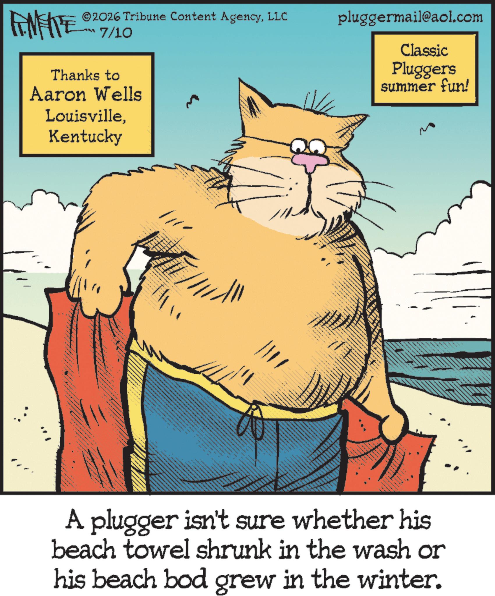 Tail OCR: FENFRE 2026 Tribune Content AgencyLLC 7/10 pluggermail@aol.com Thanks to Aaron Wells LouisvilleKentucky Classic Pluggers summer fun! A plugger isn't sure whether his beach towel shrunk in the wash or his beach bod grew in the winter. FENFRE 2026 Tribune Content AgencyLLC 7/10 pluggermail@aol.com Thanks to Aaron Wells LouisvilleKentucky Classic Pluggers summer fun ! A plugger isn't sure whether his beach towel shrunk in the wash or his beach bod grew in the winter .