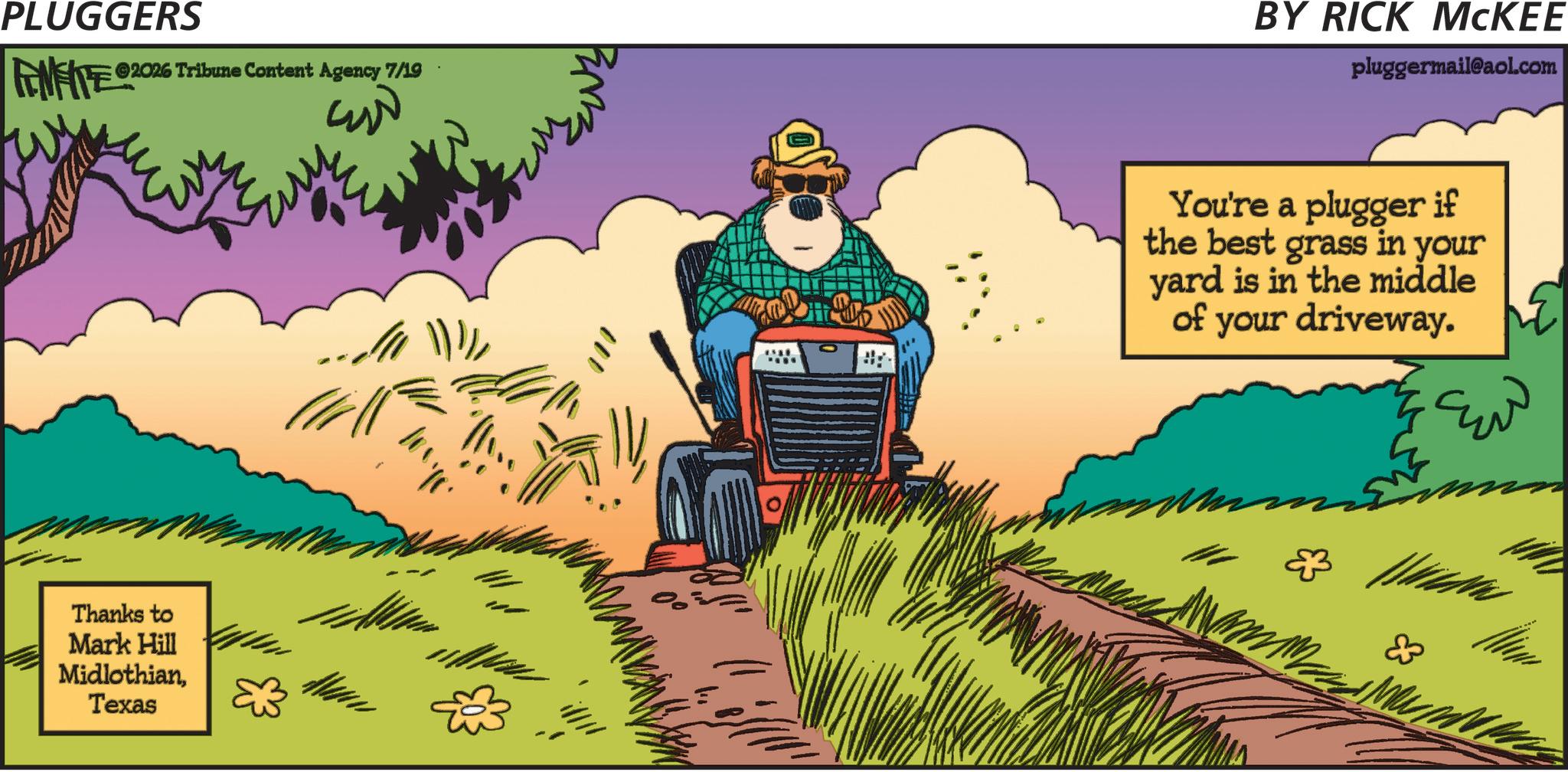 Farm OCR: PLUGGERS INFITE 2026 Tribune Content Agency 7/19 Thanks to Mark Hill MidlothianTexas BY RICK MCKEE pluggermail@aol.com ???? You're a plugger if the best grass in your yard is in the middle of your driveway. ?? ? ???? PLUGGERS INFITE 2026 Tribune Content Agency 7/19 Thanks to Mark Hill MidlothianTexas BY RICK MCKEE pluggermail@aol.com ???? You're a plugger if the best grass in your yard is in the middle of your driveway . ? ? ? ? ? ??