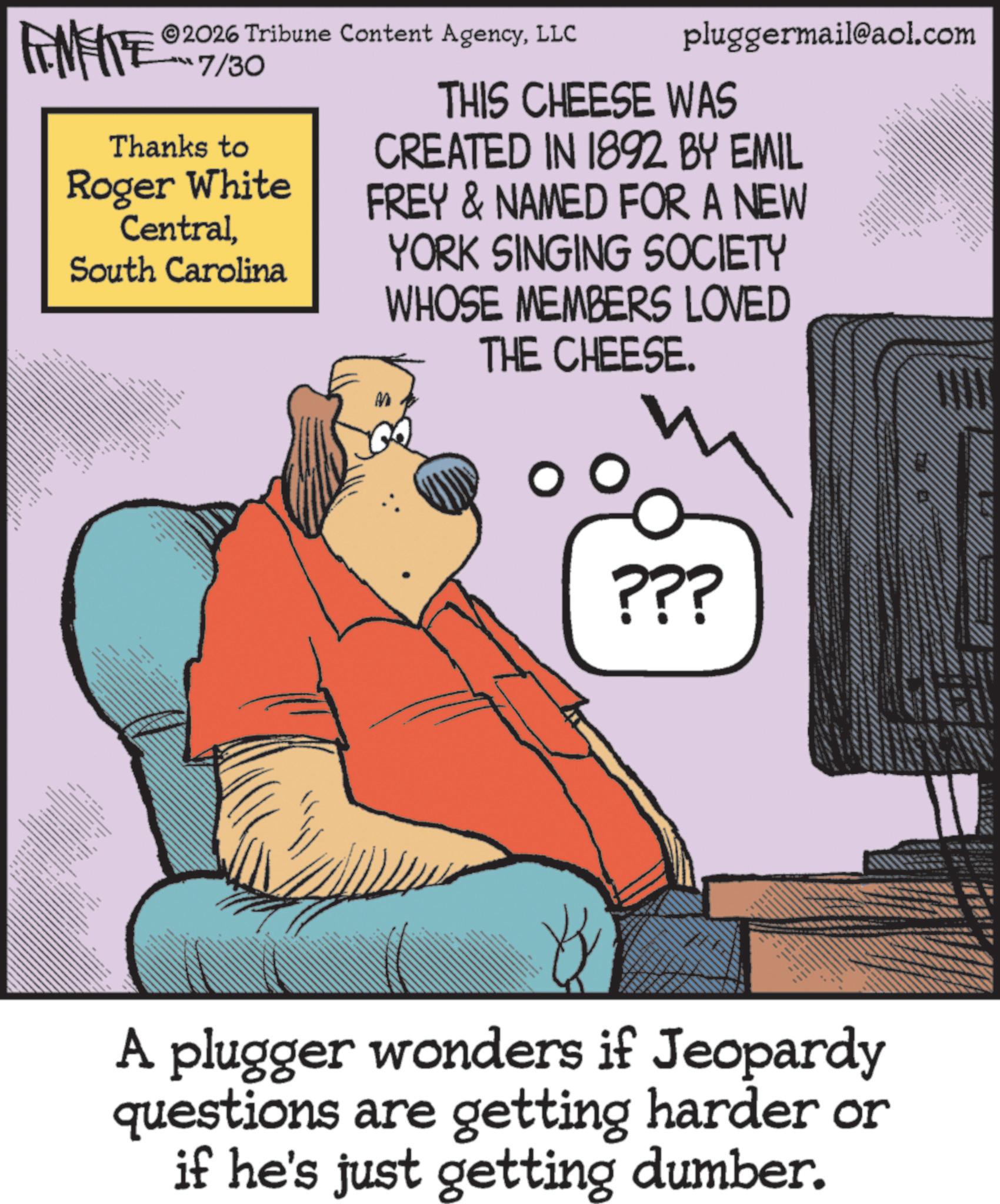 Graphics OCR: 2026 Tribune Content AgencyLLC FENFITE 7/30 Thanks to Roger White CentralSouth Carolina pluggermail@aol.com THIS CHEESE WAS CREATED IN 1892 BY EMIL FREY & NAMED FOR A NEW YORK SINGING SOCIETY WHOSE MEMBERS LOVED THE CHEESE. ?? ???? ?? ?? *** M ??? A plugger wonders if Jeopardy questions are getting harder or if he's just getting dumber. 2026 Tribune Content AgencyLLC FENFITE 7/30 Thanks to Roger White CentralSouth Carolina pluggermail@aol.com THIS CHEESE WAS CREATED IN 1892 BY EMIL FREY & NAMED FOR A NEW YORK SINGING SOCIETY WHOSE MEMBERS LOVED THE CHEESE . ?? ???? ?? ?? *** M ??? A plugger wonders if Jeopardy questions are getting harder or if he's just getting dumber .