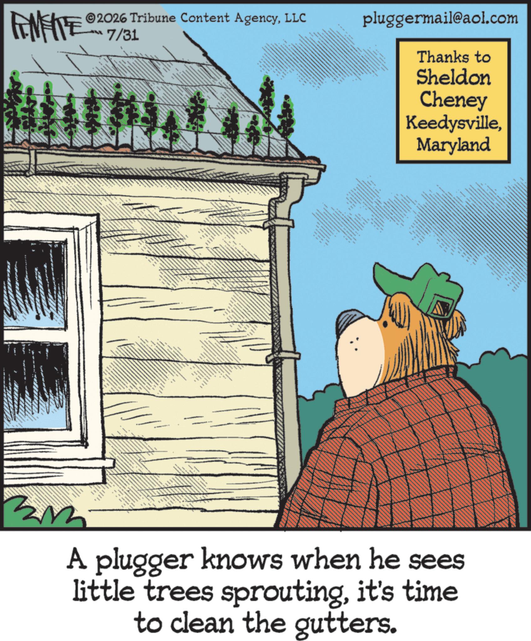 Fiction OCR: 2026 Tribune Content AgencyLLC FENFITE 7/31 pluggermail@aol.com Thanks to Sheldon Cheney KeedysvilleMaryland ? A plugger knows when he sees little trees sproutingit's time to clean the gutters. 2026 Tribune Content AgencyLLC FENFITE 7/31 pluggermail@aol.com Thanks to Sheldon Cheney KeedysvilleMaryland ? A plugger knows when he sees little trees sproutingit's time to clean the gutters .