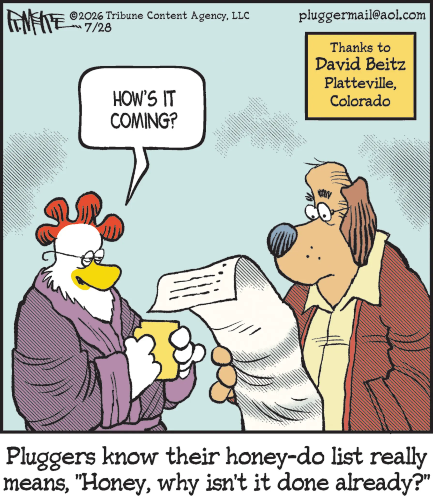 Fictional character OCR: FAMEITE ? ww ©2026 Tribune Content AgencyLLC ??7/26 HOW'S IT COMING? • ??? ??? ??? ???? ??? 88 ?? ??? ?? ** pluggermail@aol.com Thanks to David Beitz PlattevilleColorado www ?? ???? ????? ? Pluggers know their honey-do list really meanswhy isn't it done already?" FAMEITE ? ww © 2026 Tribune Content AgencyLLC ?? 7/26 HOW'S IT COMING ? • ??? ??? ??? ???? ??? 88 ?? ??? ?? ** pluggermail@aol.com Thanks to David Beitz PlattevilleColorado www ?? ???? ????? ? Pluggers know their honey - do list really means" Honeywhy isn't it done already ? "
