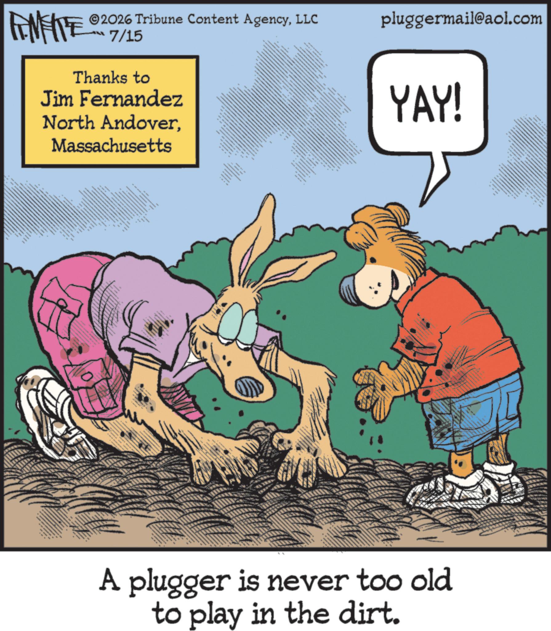 Fictional character OCR: 2026 Tribune Content AgencyLLC FINITE 07/15 Thanks to Jim Fernandez North AndoverMassachusetts ?????? ??? ???? ? www. m ***** * ?? ?? ? ???? pluggermail@aol.com YAY! A plugger is never too old to play in the dirt. 2026 Tribune Content AgencyLLC FINITE 07/15 Thanks to Jim Fernandez North AndoverMassachusetts ?????? ??? ???? ? www . m ***** * ?? ?? ? ???? pluggermail@aol.com YAY ! A plugger is never too old to play in the dirt .
