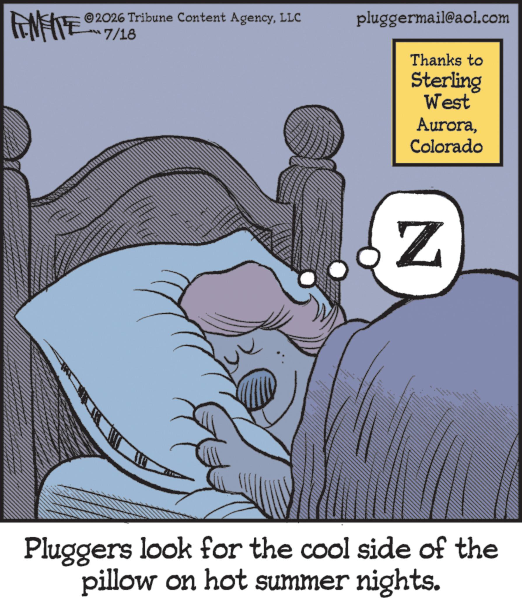Fictional character OCR: MEITE 2026 Tribune Content AgencyLLC -?? 7/16 pluggermail@aol.com Thanks to Sterling West AuroraColorado Z Pluggers look for the cool side of the pillow on hot summer nights. MEITE 2026 Tribune Content AgencyLLC - ? ? 7/16 pluggermail@aol.com Thanks to Sterling West AuroraColorado Z Pluggers look for the cool side of the pillow on hot summer nights .