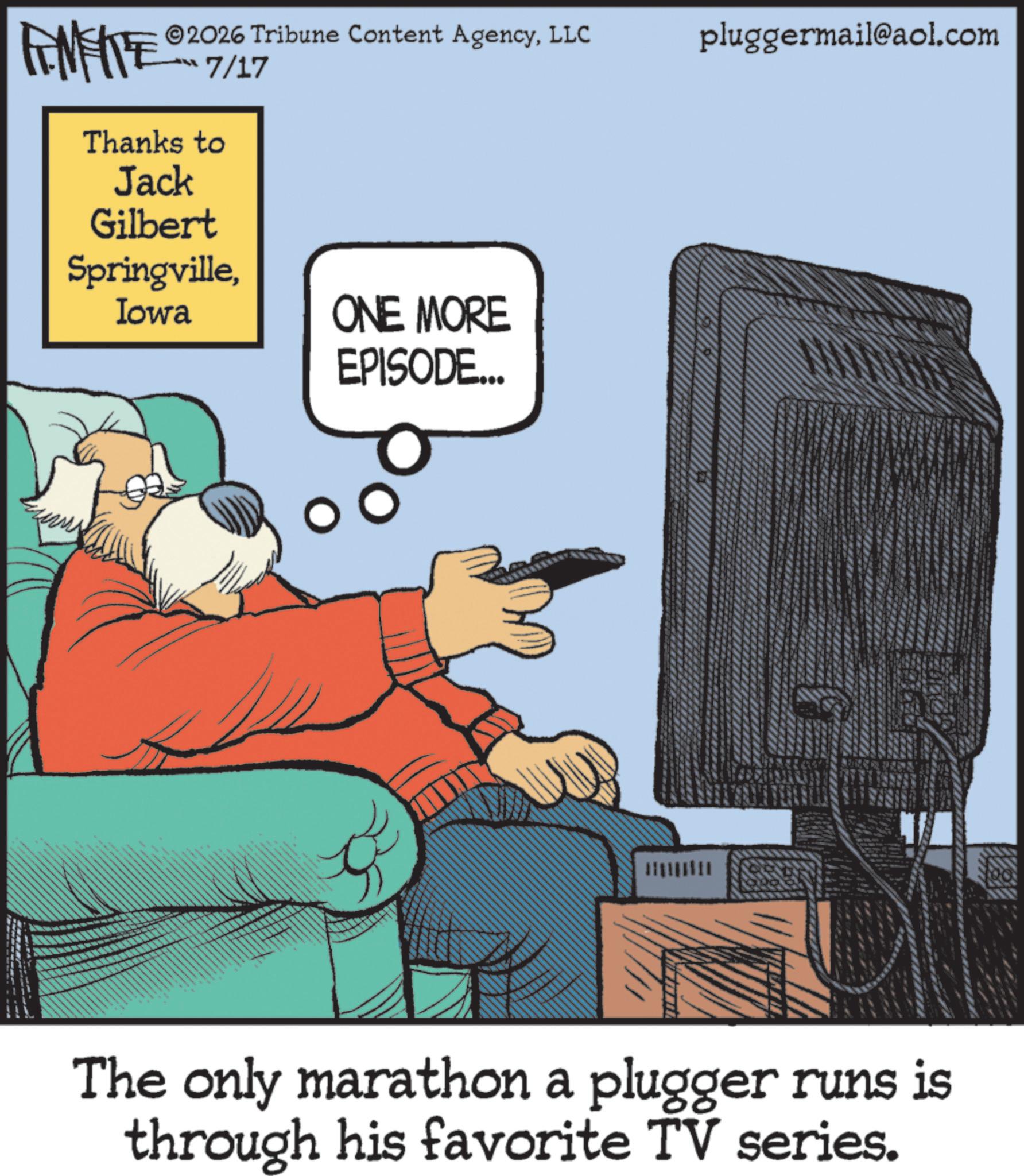 Comics OCR: FENFITE 2026 Tribune Content AgencyLLC ?7/17 Thanks to Jack Gilbert SpringvilleIowa ONE MORE EPISODE... pluggermail@aol.com The only marathon a plugger runs is through his favorite TV series. FENFITE 2026 Tribune Content AgencyLLC ? 7/17 Thanks to Jack Gilbert SpringvilleIowa ONE MORE EPISODE ... pluggermail@aol.com The only marathon a plugger runs is through his favorite TV series .