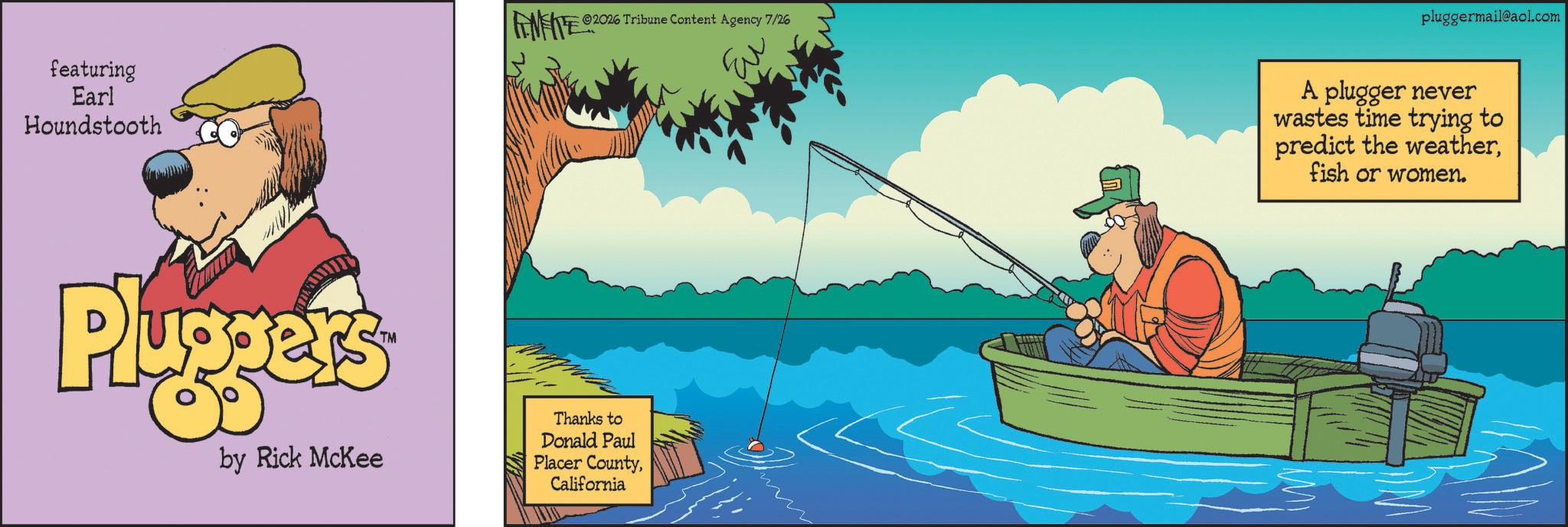 Fiction OCR: featuring Earl Houndstooth 2026 Tribune Content Agency 7/26 Pluggers by Rick McKee Thanks to Donald Paul Placer CountyCalifornia pluggermail@aol.com A plugger never wastes time trying to predict the weatherfish or women. featuring Earl Houndstooth 2026 Tribune Content Agency 7/26 Pluggers by Rick McKee Thanks to Donald Paul Placer CountyCalifornia pluggermail@aol.com A plugger never wastes time trying to predict the weatherfish or women .