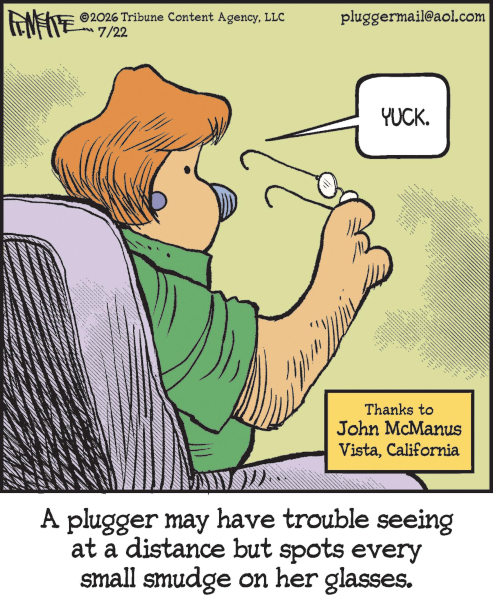Pleased OCR: 2026 Tribune Content AgencyLLC INFIE ? ?/22 - *** ANE pluggermail@aol.com YUCK. ... ?? ??? ?? Thanks to John McManus VistaCalifornia A plugger may have trouble seeing at a distance but spots every small smudge on her glasses. 2026 Tribune Content AgencyLLC INFIE ? ?/22 - *** ANE pluggermail@aol.com YUCK . ... ?? ??? ?? Thanks to John McManus VistaCalifornia A plugger may have trouble seeing at a distance but spots every small smudge on her glasses .
