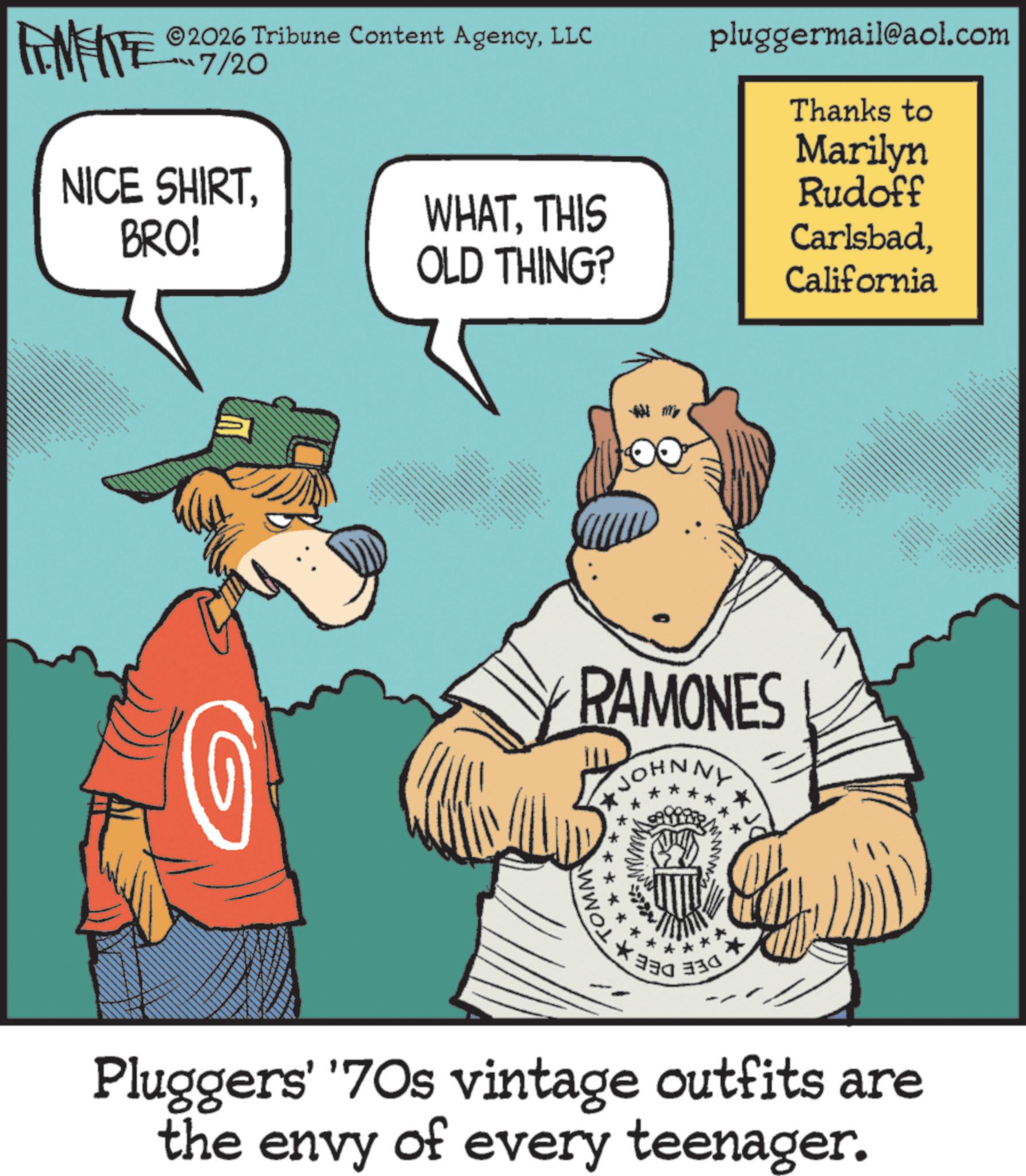 Animation OCR: 2026 Tribune Content AgencyLLC pluggermail@aol.com ???7/20 INFE NICE SHIRTBRO! 8 8 144 ?????? WHATTHIS OLD THING? RAMONES JOHNNY * TOMM Thanks to Marilyn Rudoff CarlsbadCalifornia * 330 Pluggers' '70s vintage outfits are the envy of every teenager. 2026 Tribune Content AgencyLLC pluggermail@aol.com ??? 7/20 INFE NICE SHIRTBRO ! 8 8 144 ?????? WHATTHIS OLD THING ? RAMONES JOHNNY * TOMM Thanks to Marilyn Rudoff CarlsbadCalifornia * 330 Pluggers ' ' 70s vintage outfits are the envy of every teenager .