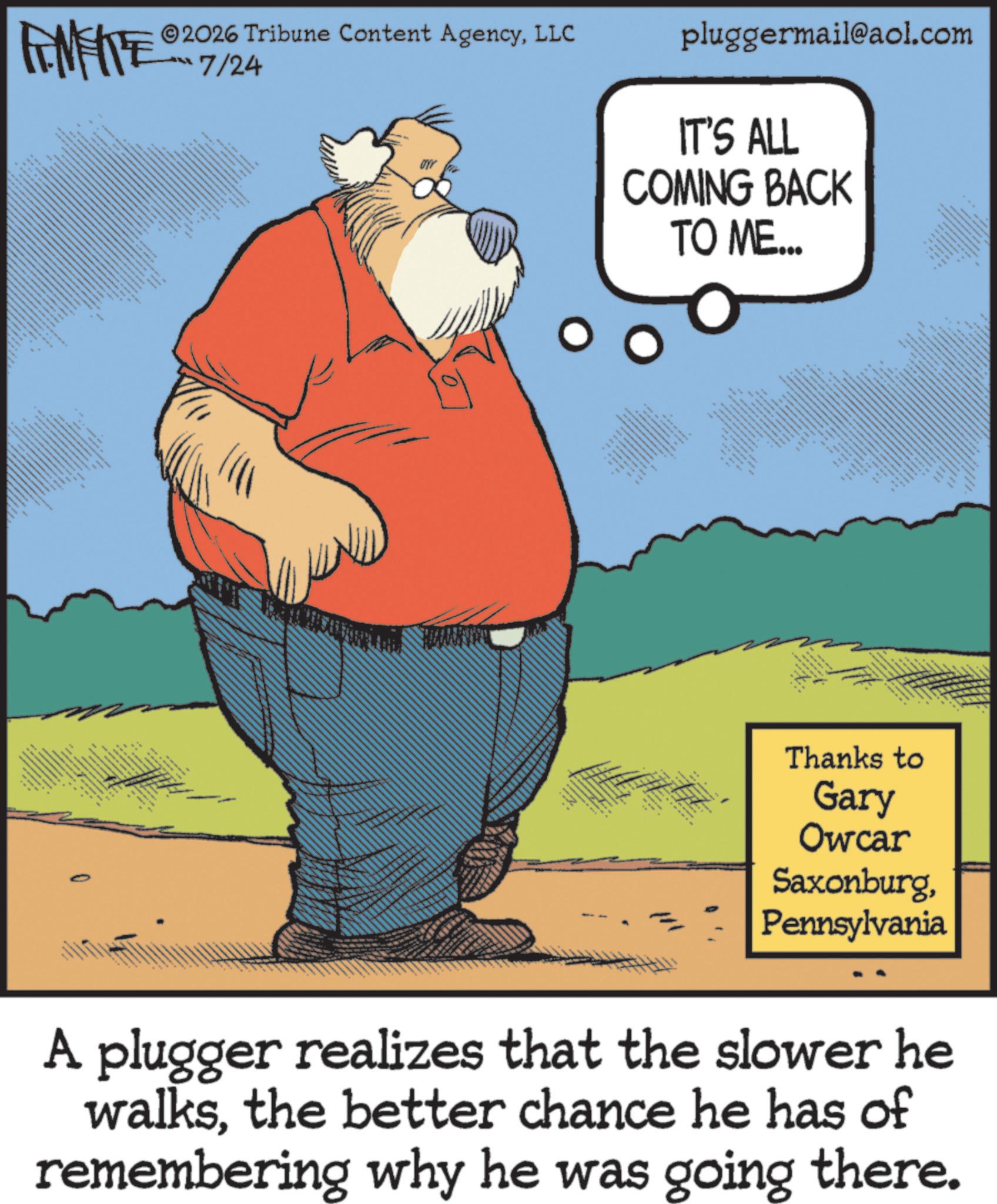 Comics OCR: 2026 Tribune Content AgencyLLC FINITE -??? 7/24 88 E N • *** pluggermail@aol.com IT'S ALL COMING BACK TO ME... ???? ????? NO Thanks to Gary Owcar SaxonburgPennsylvania A plugger realizes that the slower he walksthe better chance he has of remembering why he was going there. 2026 Tribune Content AgencyLLC FINITE - ??? 7/24 88 E N • *** pluggermail@aol.com IT'S ALL COMING BACK TO ME ... ???? ????? NO Thanks to Gary Owcar SaxonburgPennsylvania A plugger realizes that the slower he walksthe better chance he has of remembering why he was going there .