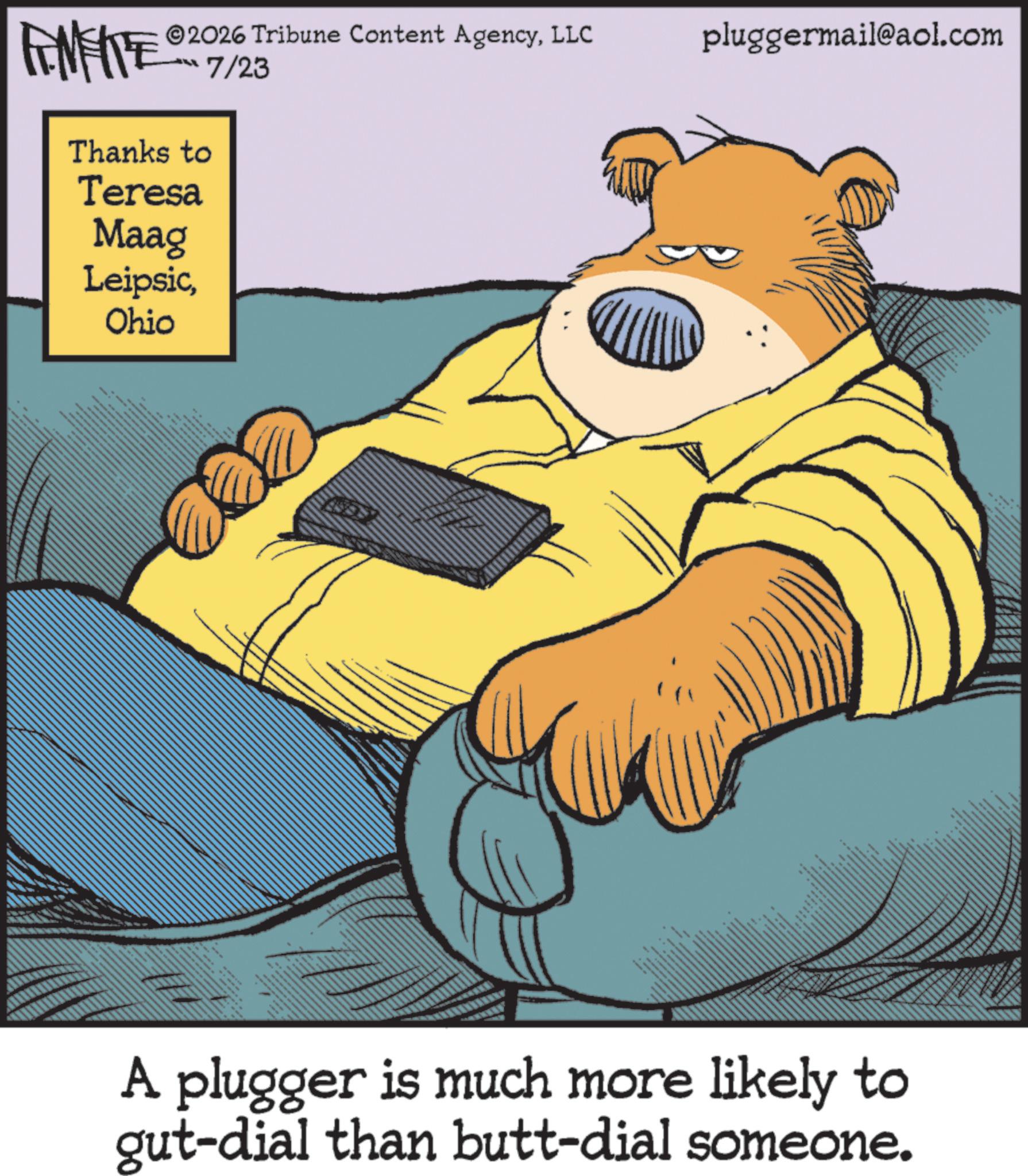 Brown bear OCR: 2026 Tribune Content AgencyLLC ??? ?/23 pluggermail@aol.com AMENTE Thanks to Teresa Maag LeipsicOhio A plugger is much more likely to gut-dial than butt-dial someone. 2026 Tribune Content AgencyLLC ??? ?/23 pluggermail@aol.com AMENTE Thanks to Teresa Maag LeipsicOhio A plugger is much more likely to gut - dial than butt - dial someone .