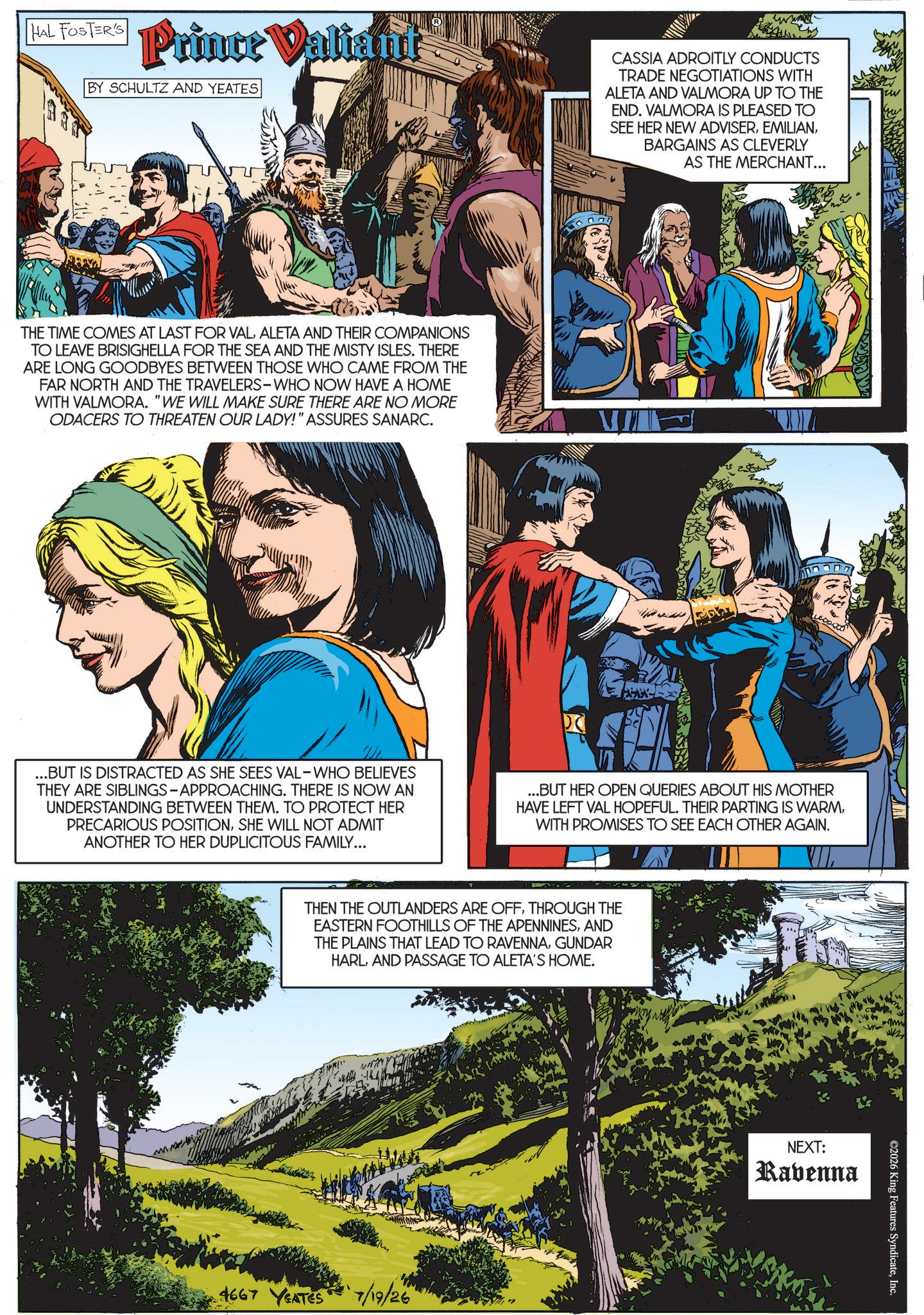 Animated cartoon OCR: HAL FOSTER'S Prince Valiant BY SCHULTZ AND YEATES CASSIA ADROITLY CONDUCTS TRADE NEGOTIATIONS WITH ALETA AND VALMORA UP TO THE END. VALMORA IS PLEASED TO SEE HER NEW ADVISERBARGAINS AS CLEVERLY AS THE MERCHANT... THE TIME COMES AT LAST FOR VALALETA AND THEIR COMPANIONS TO LEAVE BRISIGHELLA FOR THE SEA AND THE MISTY ISLES. THERE ARE LONG GOODBYES BETWEEN THOSE WHO CAME FROM THE FAR NORTH AND THE TRAVELERS-WHO NOW HAVE A HOME WITH VALMORA. "WE WILL MAKE SURE THERE ARE NO MORE ODACERS TO THREATEN OUR LADY!" ASSURES SANARC. ??? ...BUT IS DISTRACTED AS SHE SEES VAL-WHO BELIEVES THEY ARE SIBLINGS-APPROACHING. THERE IS NOW AN UNDERSTANDING BETWEEN THEM. TO PROTECT HER PRECARIOUS POSITIONSHE WILL NOT ADMIT ANOTHER TO HER DUPLICITOUS FAMILY... ...BUT HER OPEN QUERIES ABOUT HIS MOTHER HAVE LEFT VAL HOPEFUL. THEIR PARTING IS WARMWITH PROMISES TO SEE EACH OTHER AGAIN. THEN THE OUTLANDERS ARE OFFTHROUGH THE EASTERN FOOTHILLS OF THE APENNINESAND THE PLAINS THAT LEAD TO RAVENNAGUNDAR HARLAND PASSAGE TO ALETA'S HOME. 4667 YEATES 7/19/26 NEXT: Ravenna ©2026 King Features SyndicateInc. HAL FOSTER'S Prince Valiant BY SCHULTZ AND YEATES CASSIA ADROITLY CONDUCTS TRADE NEGOTIATIONS WITH ALETA AND VALMORA UP TO THE END . VALMORA IS PLEASED TO SEE HER NEW ADVISERBARGAINS AS CLEVERLY AS THE MERCHANT ... THE TIME COMES AT LAST FOR VALALETA AND THEIR COMPANIONS TO LEAVE BRISIGHELLA FOR THE SEA AND THE MISTY ISLES . THERE ARE LONG GOODBYES BETWEEN THOSE WHO CAME FROM THE FAR NORTH AND THE TRAVELERS - WHO NOW HAVE A HOME WITH VALMORA . " WE WILL MAKE SURE THERE ARE NO MORE ODACERS TO THREATEN OUR LADY ! " ASSURES SANARC . ??? ... BUT IS DISTRACTED AS SHE SEES VAL - WHO BELIEVES THEY ARE SIBLINGS - APPROACHING . THERE IS NOW AN UNDERSTANDING BETWEEN THEM . TO PROTECT HER PRECARIOUS POSITIONSHE WILL NOT ADMIT ANOTHER TO HER DUPLICITOUS FAMILY ... ... BUT HER OPEN QUERIES ABOUT HIS MOTHER HAVE LEFT VAL HOPEFUL . THEIR PARTING IS WARMWITH PROMISES TO SEE EACH OTHER AGAIN . THEN THE OUTLANDERS ARE OFFTHROUGH THE EASTERN FOOTHILLS OF THE APENNINESAND THE PLAINS THAT LEAD TO RAVENNAGUNDAR HARLAND PASSAGE TO ALETA'S HOME . 4667 YEATES 7/19/26 NEXT : Ravenna © 2026 King Features Syndicate