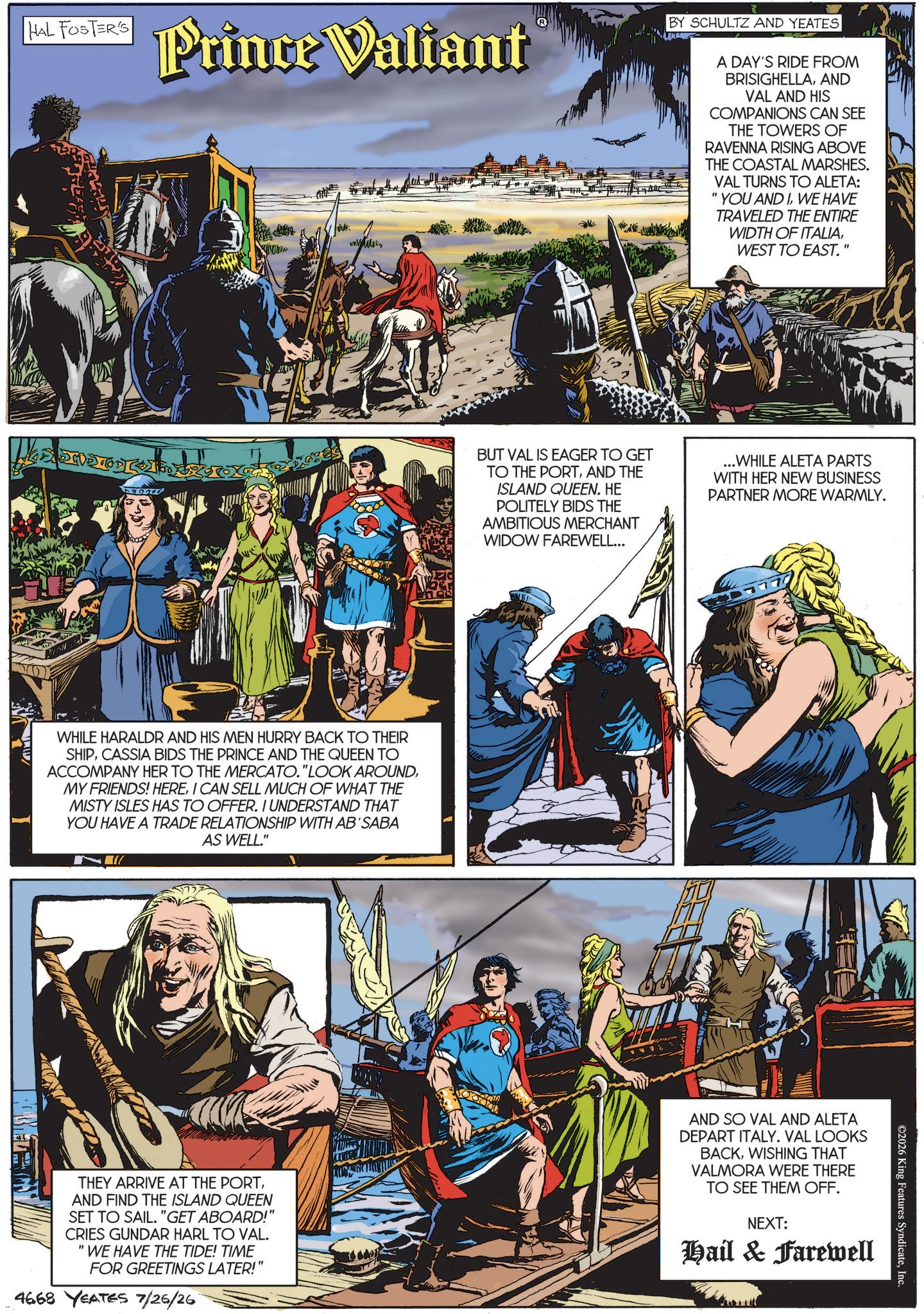 Comic book OCR: HAL FOSTER'S Prince Valiant BY SCHULTZ AND YEATES A DAY'S RIDE FROM BRISIGHELLAAND VAL AND HIS COMPANIONS CAN SEE THE TOWERS OF RAVENNA RISING ABOVE THE COASTAL MARSHES. VAL TURNS TO ALETA: "YOU AND IWE HAVE TRAVELED THE ENTIRE WIDTH OF ITALIAWEST TO EAST. BUT VAL IS EAGER TO GET TO THE PORTAND THE ISLAND QUEEN. HE POLITELY BIDS THE AMBITIOUS MERCHANT WIDOW FAREWELL... ...WHILE ALETA PARTS WITH HER NEW BUSINESS PARTNER MORE WARMLY. WHILE HARALDR AND HIS MEN HURRY BACK TO THEIR SHIPCASSIA BIDS THE PRINCE AND THE QUEEN TO ACCOMPANY HER TO THE MERCATO."LOOK AROUNDI CAN SELL MUCH OF WHAT THE MISTY ISLES HAS TO OFFER. I UNDERSTAND THAT YOU HAVE A TRADE RELATIONSHIP WITH AB'SABA AS WELL." ©2026 King Features SyndicateInc. THEY ARRIVE AT THE PORTAND FIND THE ISLAND QUEEN SET TO SAIL. "GET ABOARD!" CRIES GUNDAR HARL TO VAL. "WE HAVE THE TIDE! TIME FOR GREETINGS LATER!" 4668 YEATES 7/26/26 AND SO VAL AND ALETA DEPART ITALY. VAL LOOKS BACKWISHING THAT VALMORA WERE THERE TO SEE THEM OFF. NEXT: Hail & Farewell HAL FOSTER'S Prince Valiant BY SCHULTZ AND YEATES A DAY'S RIDE FROM BRISIGHELLAAND VAL AND HIS COMPANIONS CAN SEE THE TOWERS OF RAVENNA RISING ABOVE THE COASTAL MARSHES . VAL TURNS TO ALETA : " YOU AND IWE HAVE TRAVELED THE ENTIRE WIDTH OF ITALIAWEST TO EAST . BUT VAL IS EAGER TO GET TO THE PORTAND THE ISLAND QUEEN . HE POLITELY BIDS THE AMBITIOUS MERCHANT WIDOW FAREWELL ... ... WHILE ALETA PARTS WITH HER NEW BUSINESS PARTNER MORE WARMLY . WHILE HARALDR AND HIS MEN HURRY BACK TO THEIR SHIPCASSIA BIDS THE PRINCE AND THE QUEEN TO ACCOMPANY HER TO THE MERCATO . " LOOK AROUNDMY FRIENDS ! HEREI CAN SELL MUCH OF WHAT THE MISTY ISLES HAS TO OFFER . I UNDERSTAND THAT YOU HAVE A TRADE RELATIONSHIP WITH AB'SABA AS WELL . " © 2026 King Features SyndicateInc. THEY ARRIVE AT THE PORTAND FIND THE ISLAND QUEEN SET TO SAIL . " GET ABOARD ! " CRIES GUNDAR HARL TO VAL . " WE HAVE THE TIDE ! TIME FOR GREETINGS LATER ! " 4668 YEATES 7/26/26 AND SO VAL AND ALETA DEPART ITALY . VAL LOOKS BACKWISHING THAT VALMORA WERE THERE TO SEE THEM OFF . NEXT : Hail & Farewell