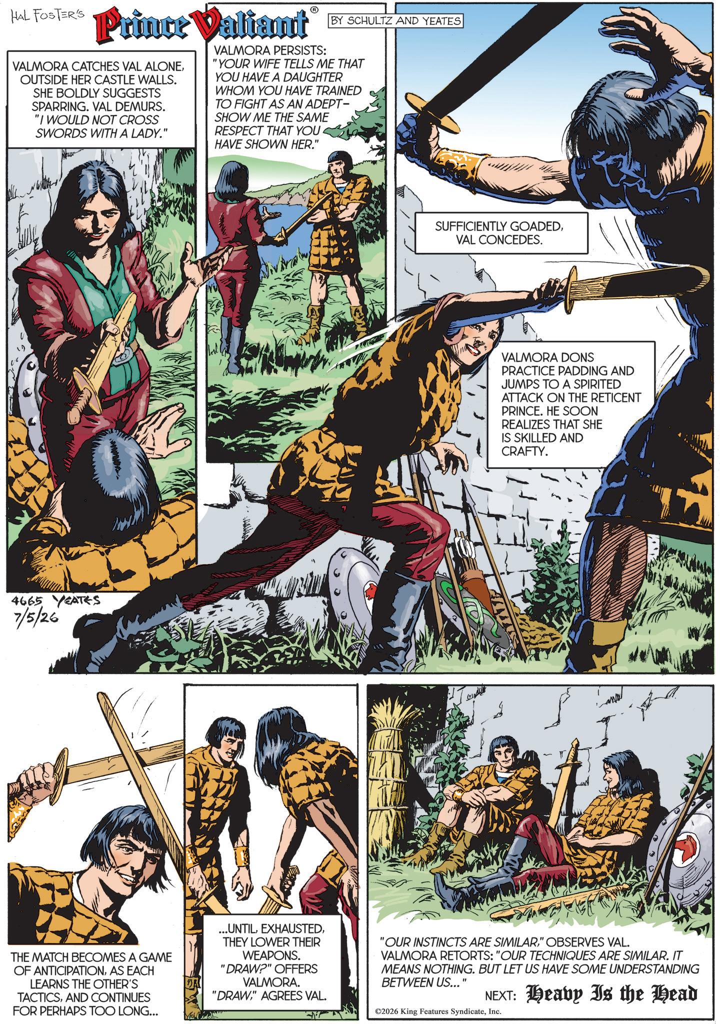 Book OCR: HAL FOSTERS Prince Valiant VALMORA CATCHES VAL ALONEOUTSIDE HER CASTLE WALLS. SHE BOLDLY SUGGESTS SPARRING. VAL DEMURS. "I WOULD NOT CROSS SWORDS WITH A LADY." ? VALMORA PERSISTS: BY SCHULTZ AND YEATES "YOUR WIFE TELLS ME THAT YOU HAVE A DAUGHTER WHOM YOU HAVE TRAINED TO FIGHT AS AN ADEPT- SHOW ME THE SAME RESPECT THAT YOU. HAVE SHOWN HER." 4665 YEATES 7/5/26 SUFFICIENTLY GOADEDVAL CONCEDES. VALMORA DONS PRACTICE PADDING AND JUMPS TO A SPIRITED ATTACK ON THE RETICENT PRINCE. HE SOON REALIZES THAT SHE IS SKILLED AND CRAFTY. THE MATCH BECOMES A GAME OF ANTICIPATIONAS EACH LEARNS THE OTHER'S TACTICSAND CONTINUES FOR PERHAPS TOO LONG... ...UNTILTHEY LOWER THEIR WEAPONS. "DRAW?" OFFERS VALMORA. "DRAW" AGREES VAL. 'OUR INSTINCTS ARE SIMILAR" OBSERVES VAL. VALMORA RETORTS: "OUR TECHNIQUES ARE SIMILAR. IT MEANS NOTHING. BUT LET US HAVE SOME UNDERSTANDING BETWEEN US..." NEXT: Heavy Is the Head ©2026 King Features SyndicateInc. HAL FOSTERS Prince Valiant VALMORA CATCHES VAL ALONEOUTSIDE HER CASTLE WALLS . SHE BOLDLY SUGGESTS SPARRING . VAL DEMURS . " I WOULD NOT CROSS SWORDS WITH A LADY . " ? VALMORA PERSISTS : BY SCHULTZ AND YEATES " YOUR WIFE TELLS ME THAT YOU HAVE A DAUGHTER WHOM YOU HAVE TRAINED TO FIGHT AS AN ADEPT- SHOW ME THE SAME RESPECT THAT YOU . HAVE SHOWN HER . " 4665 YEATES 7/5/26 SUFFICIENTLY GOADEDVAL CONCEDES . VALMORA DONS PRACTICE PADDING AND JUMPS TO A SPIRITED ATTACK ON THE RETICENT PRINCE . HE SOON REALIZES THAT SHE IS SKILLED AND CRAFTY . THE MATCH BECOMES A GAME OF ANTICIPATIONAS EACH LEARNS THE OTHER'S TACTICSAND CONTINUES FOR PERHAPS TOO LONG ... ... UNTILTHEY LOWER THEIR WEAPONS . " DRAW ? " OFFERS VALMORA . " DRAW" AGREES VAL . ' OUR INSTINCTS ARE SIMILAR" OBSERVES VAL . VALMORA RETORTS : " OUR TECHNIQUES ARE SIMILAR . IT MEANS NOTHING . BUT LET US HAVE SOME UNDERSTANDING BETWEEN US ... " NEXT : Heavy Is the Head © 2026 King Features Syndicate