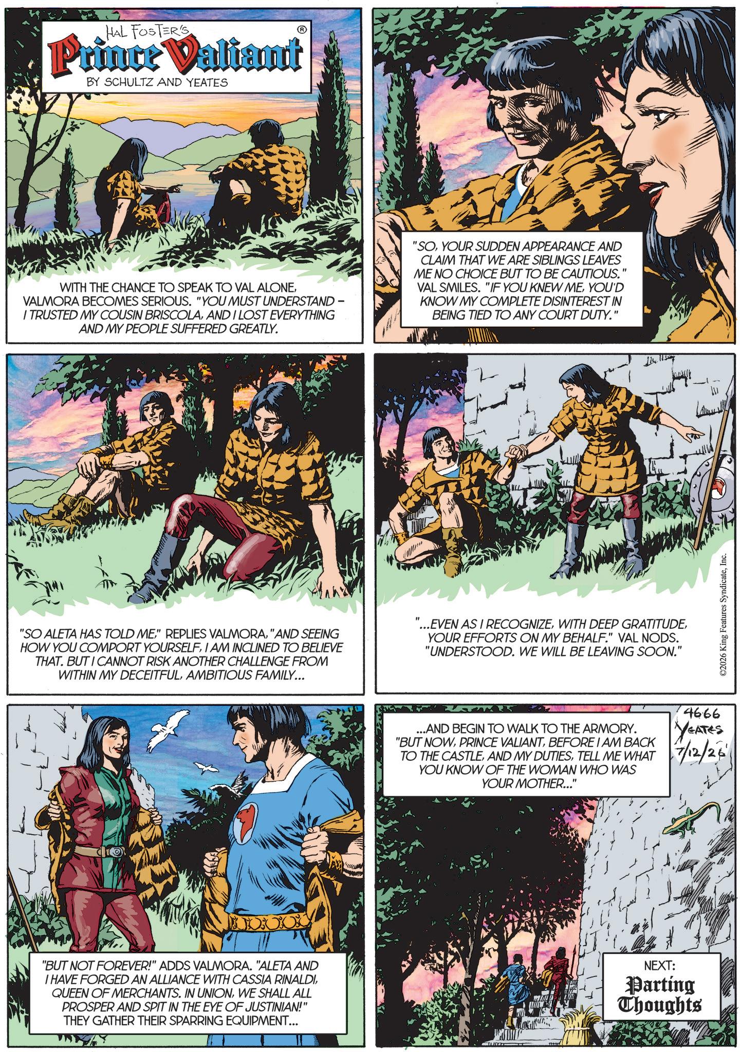 Fictional character OCR: HAL FOSTER'S Prince Valiant BY SCHULTZ AND YEATES WITH THE CHANCE TO SPEAK TO VAL ALONEVALMORA BECOMES SERIOUS. "YOU MUST UNDERSTAND - I TRUSTED MY COUSIN BRISCOLAAND I LOST EVERYTHING AND MY PEOPLE SUFFERED GREATLY. "SOYOUR SUDDEN APPEARANCE AND CLAIM THAT WE ARE SIBLINGS LEAVES ME NO CHOICE BUT TO BE CAUTIOUS." VAL SMILES. "IF YOU KNEW MEYOU'D KNOW MY COMPLETE DISINTEREST IN BEING TIED TO ANY COURT DUTY." "SO ALETA HAS TOLD ME"AND SEEING HOW YOU COMPORT YOURSELFI AM INCLINED TO BELIEVE THAT. BUT I CANNOT RISK ANOTHER CHALLENGE FROM WITHIN MY DECEITFULAMBITIOUS FAMILY... "...EVEN AS I RECOGNIZEYOUR EFFORTS ON MY BEHALF." VAL NODS. "UNDERSTOOD. WE WILL BE LEAVING SOON." 114 1157 ...AND BEGIN TO WALK TO THE ARMORY. "BUT NOWBEFORE I AM BACK TO THE CASTLETELL ME WHAT YOU KNOW OF THE WOMAN WHO WAS YOUR MOTHER..." 4666 YEATES 7/12/26 "BUT NOT FOREVER!" ADDS VALMORA. "ALETA AND I HAVE FORGED AN ALLIANCE WITH CASSIA RINALDIWE SHALL ALL PROSPER AND SPIT IN THE EYE OF JUSTINIAN!" THEY GATHER THEIR SPARRING EQUIPMENT... NEXT: Parting Thoughts ©2026 King Features SyndicateInc. W HAL FOSTER'S Prince Valiant BY SCHULTZ AND YEATES WITH THE CHANCE TO SPEAK TO VAL ALONEVALMORA BECOMES SERIOUS . " YOU MUST UNDERSTAND - I TRUSTED MY COUSIN BRISCOLAAND I LOST EVERYTHING AND MY PEOPLE SUFFERED GREATLY . " SOYOUR SUDDEN APPEARANCE AND CLAIM THAT WE ARE SIBLINGS LEAVES ME NO CHOICE BUT TO BE CAUTIOUS . " VAL SMILES . " IF YOU KNEW MEYOU'D KNOW MY COMPLETE DISINTEREST IN BEING TIED TO ANY COURT DUTY . " " SO ALETA HAS TOLD ME" REPLIES VALMORA" AND SEEING HOW YOU COMPORT YOURSELFI AM INCLINED TO BELIEVE THAT . BUT I CANNOT RISK ANOTHER CHALLENGE FROM WITHIN MY DECEITFULAMBITIOUS FAMILY ... " ... EVEN AS I RECOGNIZEWITH DEEP GRATITUDEYOUR EFFORTS ON MY BEHALF . " VAL NODS . " UNDERSTOOD . WE WILL BE LEAVING SOON . " 114 1157 ... AND BEGIN TO WALK TO THE ARMORY . " BUT NOWPRINCE VALIANTBEFORE I AM BACK TO THE CASTLEAND MY DUTIESTELL ME WHAT YOU KNOW OF THE WOMAN WHO WAS YOUR MOTHER ... " 4666 YEATES 7/12/26 " BUT NOT FOREVER ! " ADDS VALMORA . " ALETA AND I HAVE FORGED AN ALLIANCE WITH CASSIA RINALDIQUEEN OF MERCHANTS . IN UNIONWE SHALL ALL PROSPER AND SPIT IN THE EYE OF JUSTINIAN ! " THEY GATHER THEIR SPARRING EQUIPMENT ... NEXT : Parting Thoughts © 2026 King Features SyndicateInc. W