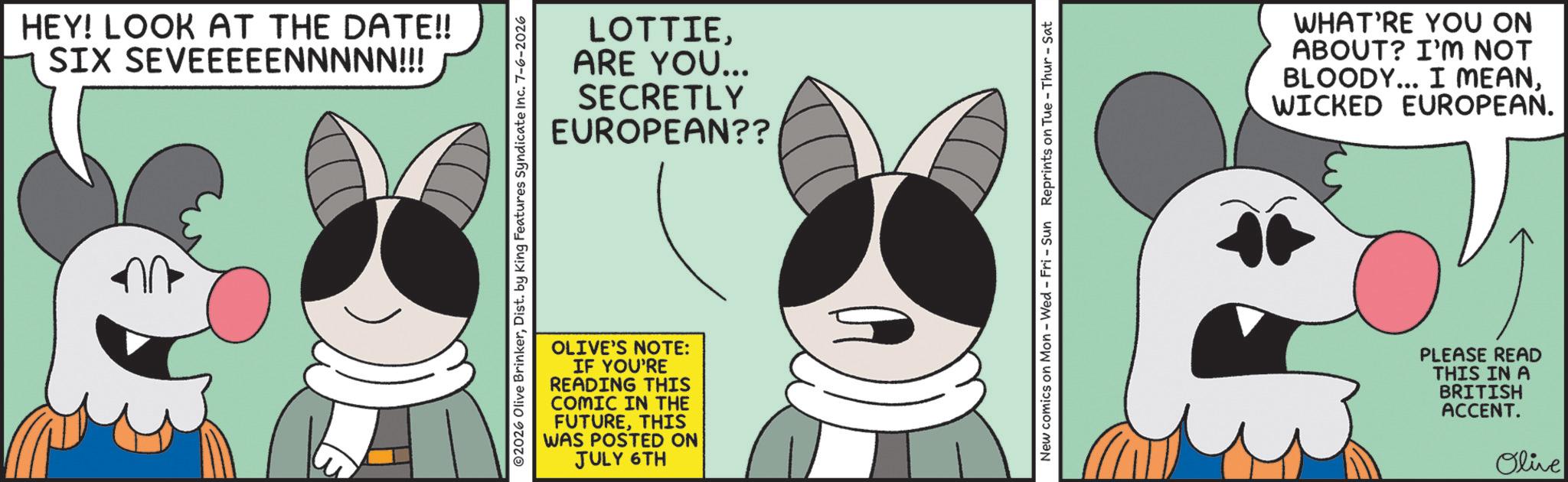 Fictional character OCR: HEY! LOOK AT THE DATE!! SIX SEVEEEEENNNNN!!! LOTTIEARE YOU... SECRETLY EUROPEAN?? ©2026 Olive BrinkerDist. by King Features Syndicate Inc. 7-6-2026 OLIVE'S NOTE: IF YOU'RE READING THIS COMIC IN THE FUTURETHIS WAS POSTED ON JULY 6TH New comics on Mon - Wed - Fri - Sun Reprints on Tue-Thur - Sat WHAT'RE YOU ON ABOUT? I'M NOT BLOODY... I MEANWICKED EUROPEAN. M PLEASE READ THIS IN A BRITISH ACCENT. Olive HEY ! LOOK AT THE DATE !! SIX SEVEEEEENNNNN !!! LOTTIEARE YOU ... SECRETLY EUROPEAN ?? © 2026 Olive BrinkerDist . by King Features Syndicate Inc. 7-6-2026 OLIVE'S NOTE : IF YOU'RE READING THIS COMIC IN THE FUTURETHIS WAS POSTED ON JULY 6TH New comics on Mon - Wed - Fri - Sun Reprints on Tue - Thur - Sat WHAT'RE YOU ON ABOUT ? I'M NOT BLOODY ... I MEANWICKED EUROPEAN . M PLEASE READ THIS IN A BRITISH ACCENT . Olive