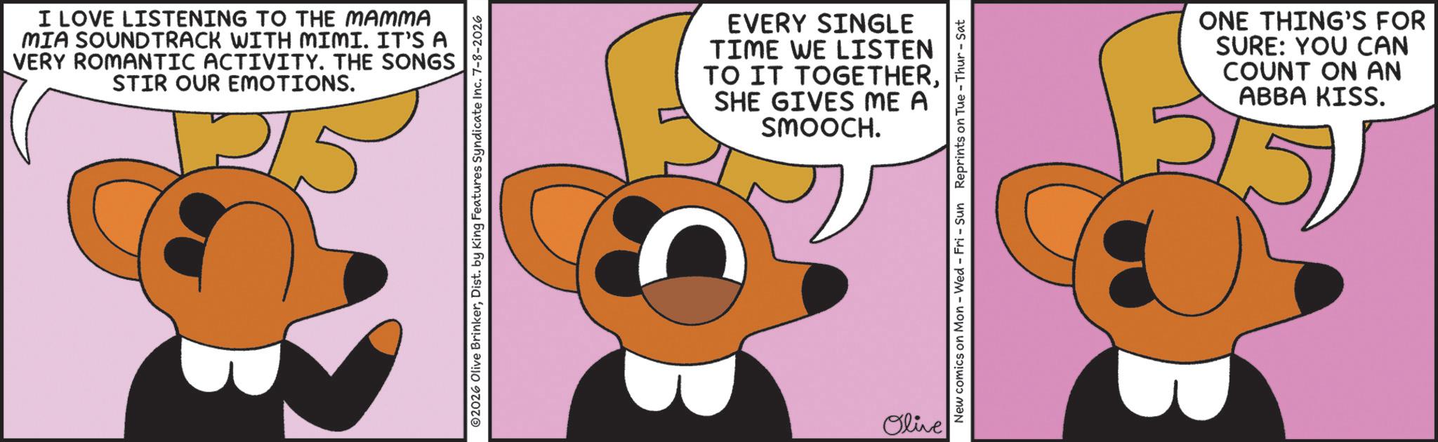 Graphic design OCR: I LOVE LISTENING TO THE MAMMA MIA SOUNDTRACK WITH MIMI. IT'S A VERY ROMANTIC ACTIVITY. THE SONGS STIR OUR EMOTIONS. ©2026 Olive BrinkerDist. by King Features Syndicate Inc. 7-8-2026 EVERY SINGLE TIME WE LISTEN TO IT TOGETHERSHE GIVES ME A SMOOCH. Olive New comics on Mon - Wed - Fri - Sun Reprints on Tue-Thur - Sat ONE THING'S FOR SURE: YOU CAN COUNT ON AN ABBA KISS. I LOVE LISTENING TO THE MAMMA MIA SOUNDTRACK WITH MIMI . IT'S A VERY ROMANTIC ACTIVITY . THE SONGS STIR OUR EMOTIONS . © 2026 Olive BrinkerDist . by King Features Syndicate Inc. 7-8-2026 EVERY SINGLE TIME WE LISTEN TO IT TOGETHERSHE GIVES ME A SMOOCH . Olive New comics on Mon - Wed - Fri - Sun Reprints on Tue - Thur - Sat ONE THING'S FOR SURE : YOU CAN COUNT ON AN ABBA KISS .