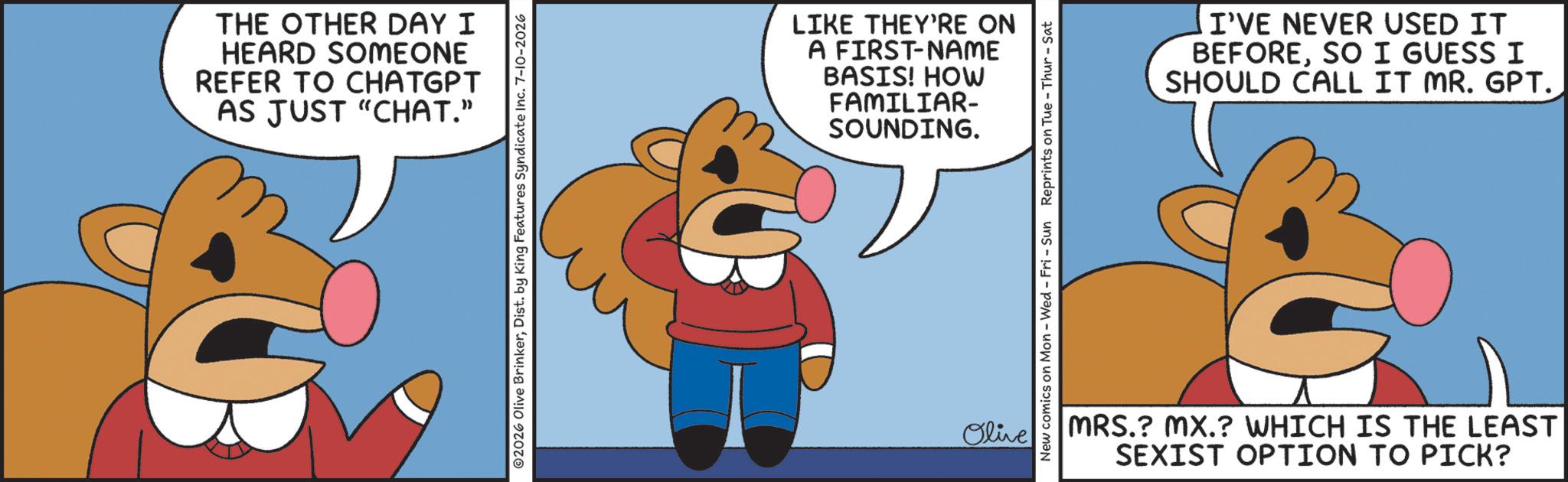 Clip art OCR: THE OTHER DAY I HEARD SOMEONE REFER TO CHATGPT AS JUST "CHAT." 02026 Olive BrinkerDist. by King Features Syndicate Inc. 7-10-2026 LIKE THEY'RE ON A FIRST-NAME BASIS! HOW FAMILIAR- SOUNDING. Olive New comics on Mon - Wed - Fri - Sun Reprints on Tue-Thur - Sat I'VE NEVER USED IT BEFORESO I GUESS I SHOULD CALL IT MR. GPT. MRS.? MX.? WHICH IS THE LEAST SEXIST OPTION TO PICK? THE OTHER DAY I HEARD SOMEONE REFER TO CHATGPT AS JUST " CHAT . " 02026 Olive BrinkerDist . by King Features Syndicate Inc. 7-10-2026 LIKE THEY'RE ON A FIRST - NAME BASIS ! HOW FAMILIAR- SOUNDING . Olive New comics on Mon - Wed - Fri - Sun Reprints on Tue - Thur - Sat I'VE NEVER USED IT BEFORESO I GUESS I SHOULD CALL IT MR . GPT . MRS . ? MX . ? WHICH IS THE LEAST SEXIST OPTION TO PICK ?