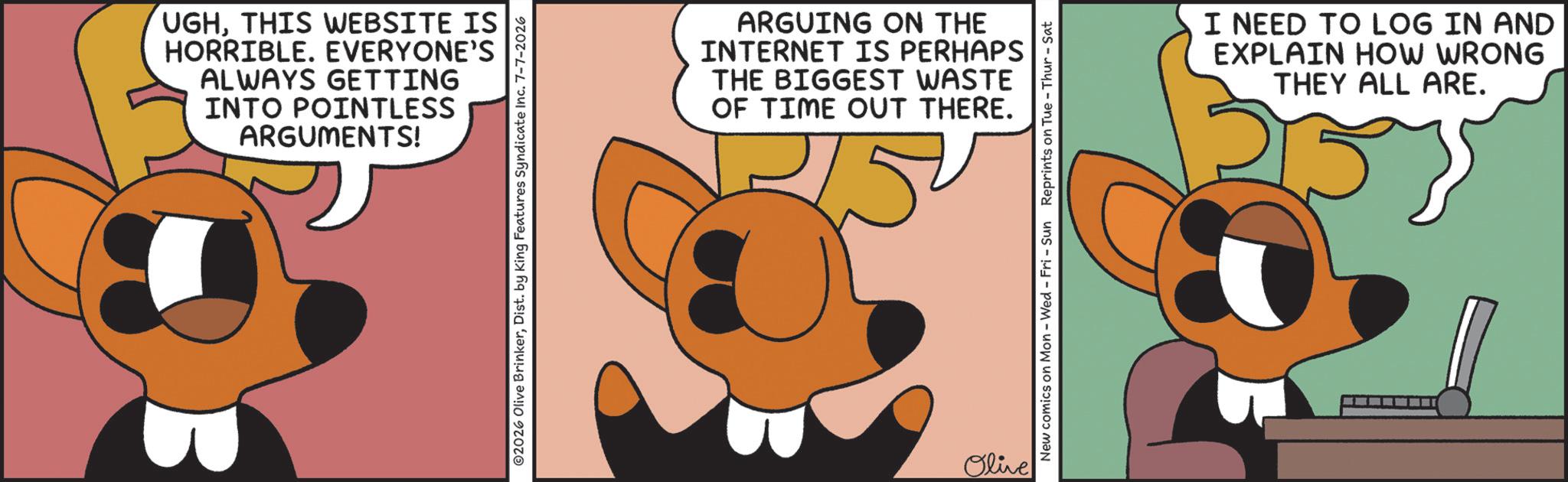 Fiction OCR: UGHTHIS WEBSITE IS HORRIBLE. EVERYONE'S ALWAYS GETTING INTO POINTLESS ARGUMENTS! 02026 Olive BrinkerDist. by King Features Syndicate Inc. 7-7-2026 ARGUING ON THE INTERNET IS PERHAPS THE BIGGEST WASTE OF TIME OUT THERE. 25 Olive New comics on Mon - Wed - Fri - Sun Reprints on Tue-Thur - Sat I NEED TO LOG IN AND EXPLAIN HOW WRONG THEY ALL ARE. UGHTHIS WEBSITE IS HORRIBLE . EVERYONE'S ALWAYS GETTING INTO POINTLESS ARGUMENTS ! 02026 Olive BrinkerDist . by King Features Syndicate Inc. 7-7-2026 ARGUING ON THE INTERNET IS PERHAPS THE BIGGEST WASTE OF TIME OUT THERE . 25 Olive New comics on Mon - Wed - Fri - Sun Reprints on Tue - Thur - Sat I NEED TO LOG IN AND EXPLAIN HOW WRONG THEY ALL ARE .