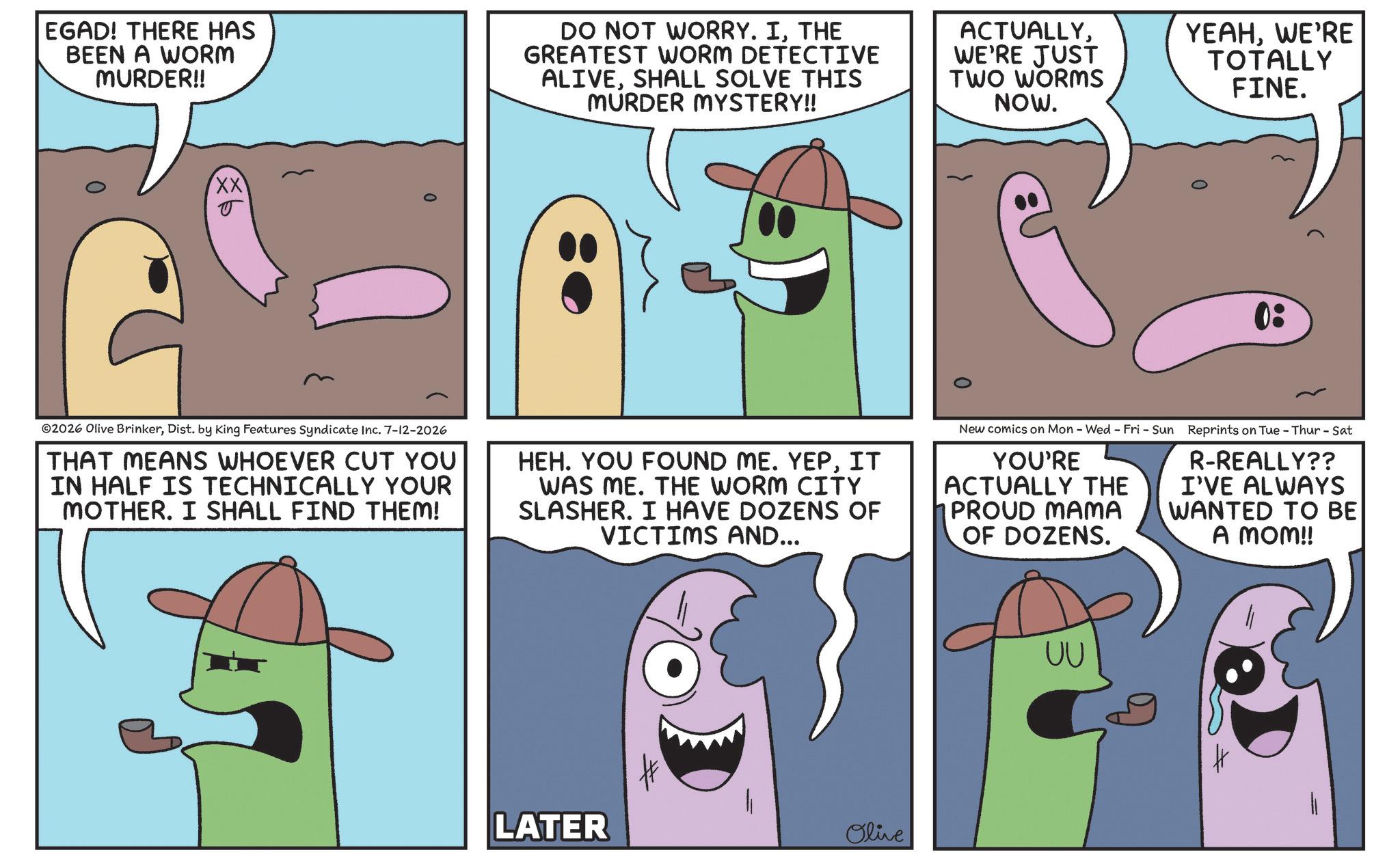 Animated cartoon OCR: EGAD! THERE HAS BEEN A WORM MURDER!! DO NOT WORRY. ITHE GREATEST WORM DETECTIVE ALIVESHALL SOLVE THIS MURDER MYSTERY!! ACTUALLYWE'RE JUST TWO WORMS NOW. YEAHWE'RE TOTALLY FINE. XX 0: ©2026 Olive BrinkerDist. by King Features Syndicate Inc. 7-12-2026 THAT MEANS WHOEVER CUT YOU IN HALF IS TECHNICALLY YOUR MOTHER. I SHALL FIND THEM! HEH. YOU FOUND ME. YEPIT WAS ME. THE WORM CITY SLASHER. I HAVE DOZENS OF VICTIMS AND... New comics on Mon - Wed - Fri - Sun Reprints on Tue - Thur - Sat YOU'RE ACTUALLY THE PROUD MAMA OF DOZENS. R-REALLY?? I'VE ALWAYS WANTED TO BE A MOM!! LATER Olive UU EGAD ! THERE HAS BEEN A WORM MURDER !! DO NOT WORRY . ITHE GREATEST WORM DETECTIVE ALIVESHALL SOLVE THIS MURDER MYSTERY !! ACTUALLYWE'RE JUST TWO WORMS NOW . YEAHWE'RE TOTALLY FINE . XX 0 : © 2026 Olive BrinkerDist . by King Features Syndicate Inc. 7-12-2026 THAT MEANS WHOEVER CUT YOU IN HALF IS TECHNICALLY YOUR MOTHER . I SHALL FIND THEM ! HEH . YOU FOUND ME . YEPIT WAS ME . THE WORM CITY SLASHER . I HAVE DOZENS OF VICTIMS AND ... New comics on Mon - Wed - Fri - Sun Reprints on Tue - Thur - Sat YOU'RE ACTUALLY THE PROUD MAMA OF DOZENS . R - REALLY ?? I'VE ALWAYS WANTED TO BE A MOM !! LATER Olive UU