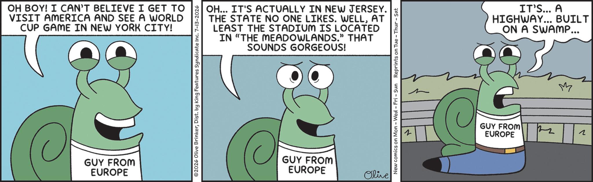 Fiction OCR: OH BOY! I CAN'T BELIEVE I GET TO VISIT AMERICA AND SEE A WORLD CUP GAME IN NEW YORK CITY! GUY FROM EUROPE 02026 Olive BrinkerDist. by King Features Syndicate Inc. 7-13-2026 OH... IT'S ACTUALLY IN NEW JERSEY. THE STATE NO ONE LIKES. WELLAT LEAST THE STADIUM IS LOCATED IN "THE MEADOWLANDS." THAT SOUNDS GORGEOUS! GUY FROM EUROPE Olive New comics on Mon - Wed - Fri - Sun Reprints on Tue - Thur - Sat IT'S... A HIGHWAY... BUILT ON A SWAMP... z GUY FROM! EUROPE My N OH BOY ! I CAN'T BELIEVE I GET TO VISIT AMERICA AND SEE A WORLD CUP GAME IN NEW YORK CITY ! GUY FROM EUROPE 02026 Olive BrinkerDist . by King Features Syndicate Inc. 7-13-2026 OH ... IT'S ACTUALLY IN NEW JERSEY . THE STATE NO ONE LIKES . WELLAT LEAST THE STADIUM IS LOCATED IN " THE MEADOWLANDS . " THAT SOUNDS GORGEOUS ! GUY FROM EUROPE Olive New comics on Mon - Wed - Fri - Sun Reprints on Tue - Thur - Sat IT'S ... A HIGHWAY ... BUILT ON A SWAMP ... z GUY FROM ! EUROPE My N