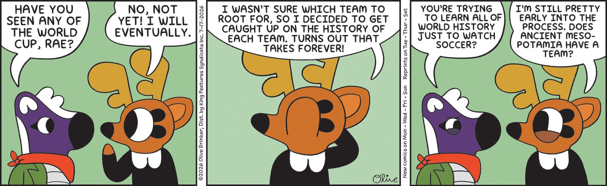 Clip art OCR: HAVE YOU SEEN ANY OF THE WORLD CUPRAE? NONOT YET! I WILL EVENTUALLY. I WASN'T SURE WHICH TEAM TO ROOT FORSO I DECIDED TO GET CAUGHT UP ON THE HISTORY OF EACH TEAM. TURNS OUT THAT TAKES FOREVER! ©2026 Olive BrinkerDist. by King Features Syndicate Inc. 7-17-2026 Olive YOU'RE TRYING TO LEARN ALL OF WORLD HISTORY JUST TO WATCH SOCCER? I'M STILL PRETTY EARLY INTO THE PROCESS. DOES ANCIENT MESO- POTAMIA HAVE A New comics on Mon - Wed - Fri - Sun Reprints on Tue-Thur - Sat TEAM? HAVE YOU SEEN ANY OF THE WORLD CUPRAE ? NONOT YET ! I WILL EVENTUALLY . I WASN'T SURE WHICH TEAM TO ROOT FORSO I DECIDED TO GET CAUGHT UP ON THE HISTORY OF EACH TEAM . TURNS OUT THAT TAKES FOREVER ! © 2026 Olive BrinkerDist . by King Features Syndicate Inc. 7-17-2026 Olive YOU'RE TRYING TO LEARN ALL OF WORLD HISTORY JUST TO WATCH SOCCER ? I'M STILL PRETTY EARLY INTO THE PROCESS . DOES ANCIENT MESO- POTAMIA HAVE A New comics on Mon - Wed - Fri - Sun Reprints on Tue - Thur - Sat TEAM ?