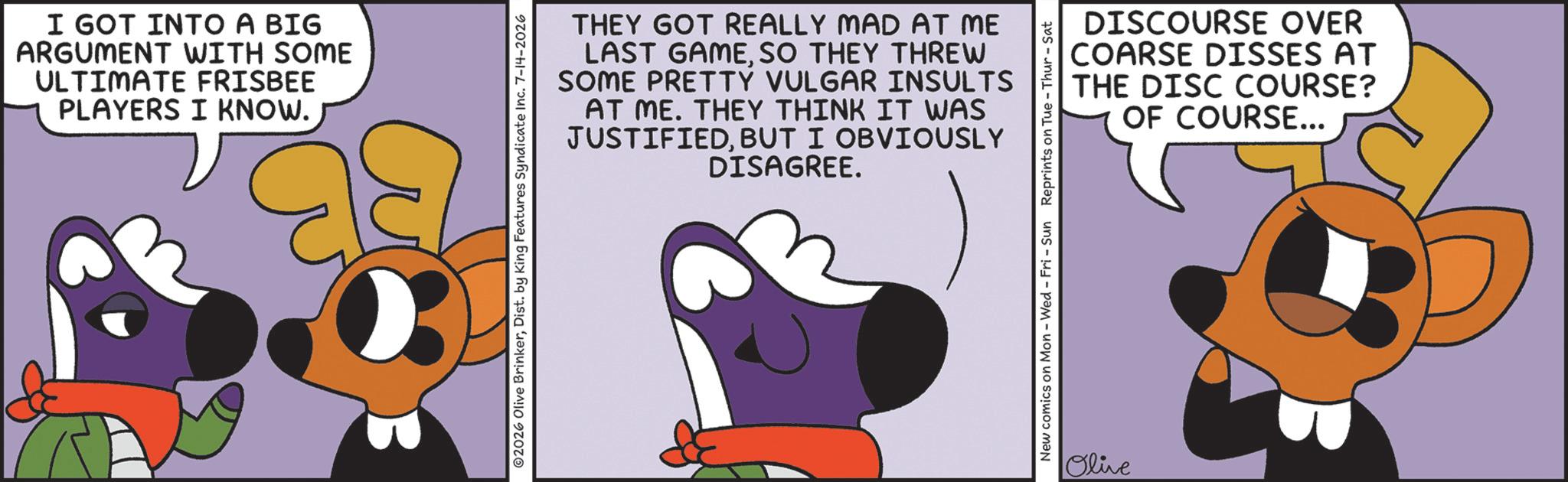 Fictional character OCR: I GOT INTO A BIG ARGUMENT WITH SOME ULTIMATE FRISBEE PLAYERS I KNOW. THEY GOT REALLY MAD AT ME LAST GAMESO THEY THREW SOME PRETTY VULGAR INSULTS AT ME. THEY THINK IT WAS JUSTIFIEDBUT I OBVIOUSLY DISAGREE. 2026 Olive BrinkerDist. by King Features Syndicate Inc. 7-14-2026 DISCOURSE OVER COARSE DISSES AT THE DISC COURSE? OF COURSE... New comics on Mon - Wed - Fri - Sun Reprints on Tue-Thur - Sat Olive I GOT INTO A BIG ARGUMENT WITH SOME ULTIMATE FRISBEE PLAYERS I KNOW . THEY GOT REALLY MAD AT ME LAST GAMESO THEY THREW SOME PRETTY VULGAR INSULTS AT ME . THEY THINK IT WAS JUSTIFIEDBUT I OBVIOUSLY DISAGREE . 2026 Olive BrinkerDist . by King Features Syndicate Inc. 7-14-2026 DISCOURSE OVER COARSE DISSES AT THE DISC COURSE ? OF COURSE ... New comics on Mon - Wed - Fri - Sun Reprints on Tue - Thur - Sat Olive