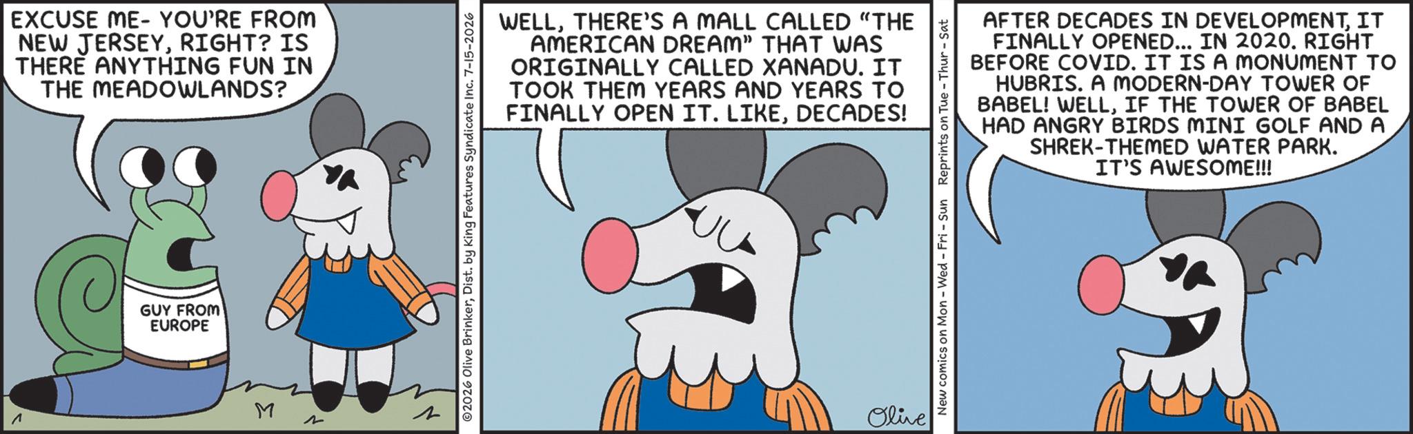 Fiction OCR: EXCUSE ME YOU'RE FROM NEW JERSEYRIGHT? IS THERE ANYTHING FUN IN THE MEADOWLANDS? GUY FROM EUROPE M 2 WELLTHERE'S A MALL CALLED "THE AMERICAN DREAM” THAT WAS ORIGINALLY CALLED XANADU. IT TOOK THEM YEARS AND YEARS TO FINALLY OPEN IT. LIKEDECADES! ©2026 Olive BrinkerDist. by King Features Syndicate Inc. 7-15-2026 Olive AFTER DECADES IN DEVELOPMENTIT FINALLY OPENED... IN 2020. RIGHT BEFORE COVID. IT IS A MONUMENT TO HUBRIS. A MODERN-DAY TOWER OF BABEL! WELLIF THE TOWER OF BABEL HAD ANGRY BIRDS MINI GOLF AND A SHREK-THEMED WATER PARK. IT'S AWESOME!!! New comics on Mon - Wed - Fri - Sun Reprints on Tue-Thur - Sat EXCUSE ME YOU'RE FROM NEW JERSEYRIGHT ? IS THERE ANYTHING FUN IN THE MEADOWLANDS ? GUY FROM EUROPE M 2 WELLTHERE'S A MALL CALLED " THE AMERICAN DREAM ” THAT WAS ORIGINALLY CALLED XANADU . IT TOOK THEM YEARS AND YEARS TO FINALLY OPEN IT . LIKEDECADES ! © 2026 Olive BrinkerDist . by King Features Syndicate Inc. 7-15-2026 Olive AFTER DECADES IN DEVELOPMENTIT FINALLY OPENED ... IN 2020. RIGHT BEFORE COVID . IT IS A MONUMENT TO HUBRIS . A MODERN - DAY TOWER OF BABEL ! WELLIF THE TOWER OF BABEL HAD ANGRY BIRDS MINI GOLF AND A SHREK - THEMED WATER PARK . IT'S AWESOME !!! New comics on Mon - Wed - Fri - Sun Reprints on Tue - Thur - Sat