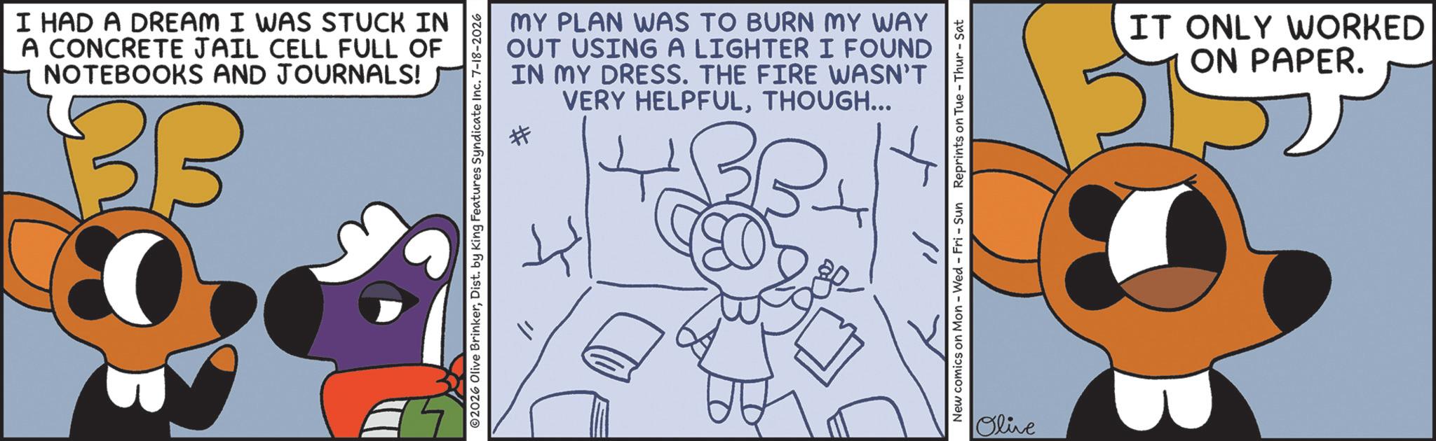 Fiction OCR: I HAD A DREAM I WAS STUCK IN A CONCRETE JAIL CELL FULL OF NOTEBOOKS AND JOURNALS! 33 MY PLAN WAS TO BURN MY WAY OUT USING A LIGHTER I FOUND IN MY DRESS. THE FIRE WASN'T VERY HELPFULTHOUGH... 02026 Olive BrinkerDist. by King Features Syndicate Inc. 7-18-2026 New comics on Mon - Wed - Fri - Sun Reprints on Tue-Thur-Sat Olive IT ONLY WORKED ON PAPER. 51 I HAD A DREAM I WAS STUCK IN A CONCRETE JAIL CELL FULL OF NOTEBOOKS AND JOURNALS ! 33 MY PLAN WAS TO BURN MY WAY OUT USING A LIGHTER I FOUND IN MY DRESS . THE FIRE WASN'T VERY HELPFULTHOUGH ... 02026 Olive BrinkerDist . by King Features Syndicate Inc. 7-18-2026 New comics on Mon - Wed - Fri - Sun Reprints on Tue - Thur - Sat Olive IT ONLY WORKED ON PAPER . 51