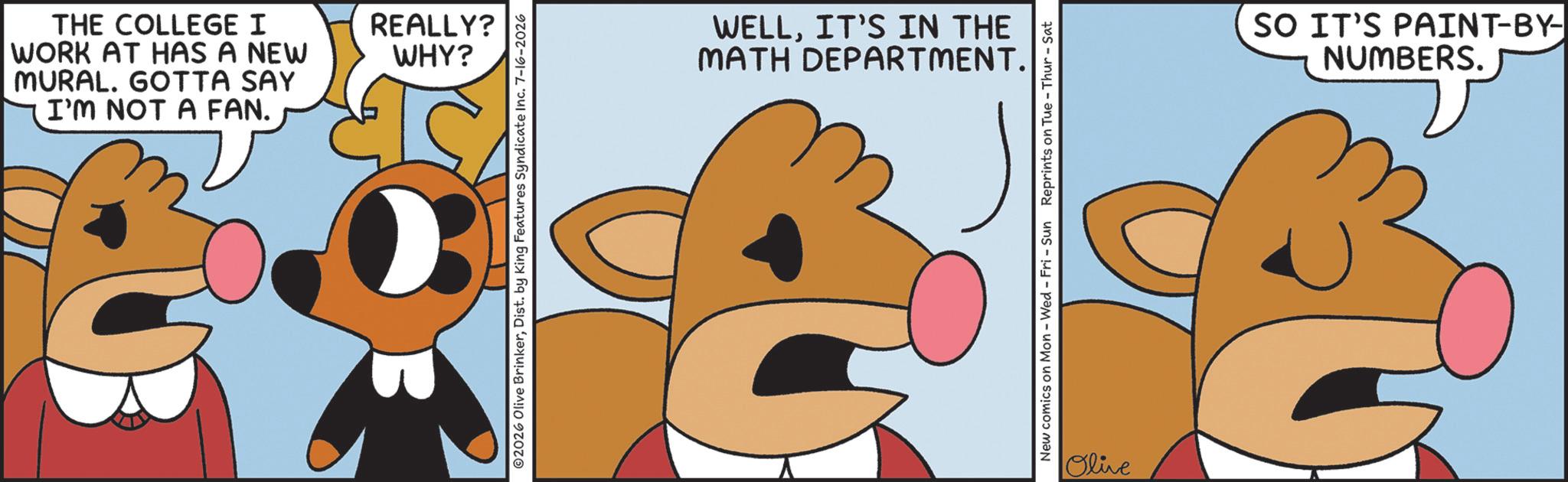 Pleased OCR: THE COLLEGE I WORK AT HAS A NEW MURAL. GOTTA SAY I'M NOT A FAN. REALLY? WHY? ©2026 Olive BrinkerDist. by King Features Syndicate Inc. 7-16-2026 WELLIT'S IN THE MATH DEPARTMENT. New comics on Mon - Wed - Fri - Sun Reprints on Tue-Thur - Sat Olive SO IT'S PAINT-BY- NUMBERS. THE COLLEGE I WORK AT HAS A NEW MURAL . GOTTA SAY I'M NOT A FAN . REALLY ? WHY ? © 2026 Olive BrinkerDist . by King Features Syndicate Inc. 7-16-2026 WELLIT'S IN THE MATH DEPARTMENT . New comics on Mon - Wed - Fri - Sun Reprints on Tue - Thur - Sat Olive SO IT'S PAINT - BY- NUMBERS .