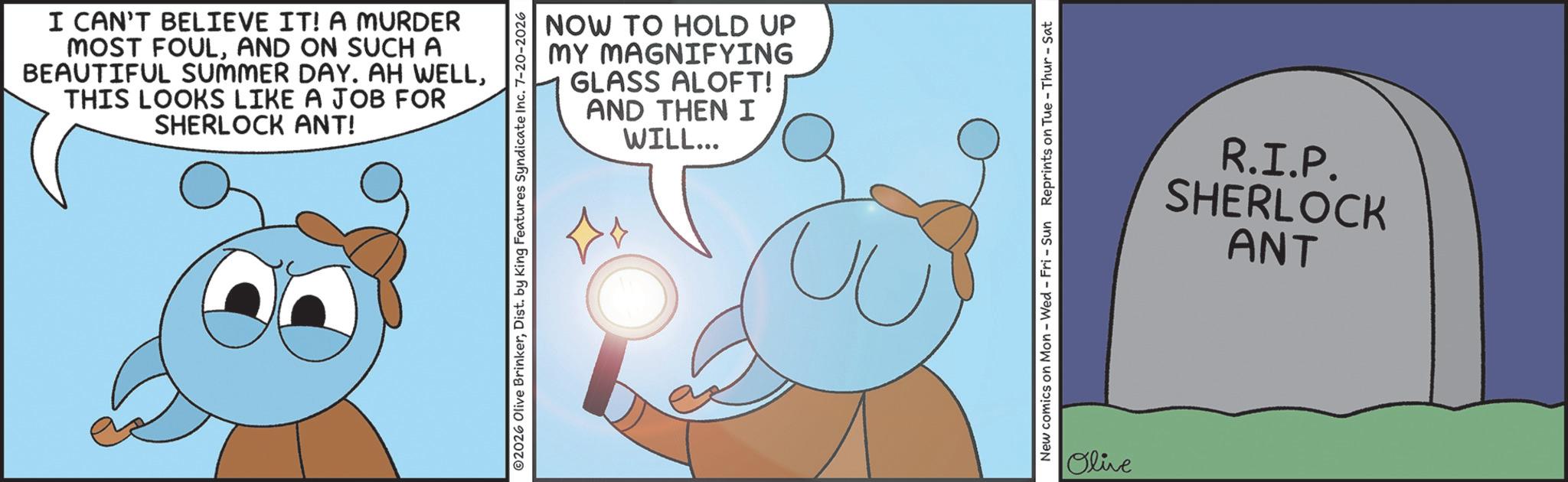 Photo caption OCR: I CAN'T BELIEVE IT! A MURDER MOST FOULAND ON SUCH A BEAUTIFUL SUMMER DAY. AH WELLTHIS LOOKS LIKE A JOB FOR SHERLOCK ANT! NOW TO HOLD UP MY MAGNIFYING GLASS ALOFT! AND THEN I WILL... ©2026 Olive BrinkerDist. by King Features Syndicate Inc. 7-20-2026 ?? New comics on Mon - Wed - Fri - Sun Reprints on Tue-Thur - Sat Olive R.I.P. SHERLOCK ANT I CAN'T BELIEVE IT ! A MURDER MOST FOULAND ON SUCH A BEAUTIFUL SUMMER DAY . AH WELLTHIS LOOKS LIKE A JOB FOR SHERLOCK ANT ! NOW TO HOLD UP MY MAGNIFYING GLASS ALOFT ! AND THEN I WILL ... © 2026 Olive BrinkerDist . by King Features Syndicate Inc. 7-20-2026 ?? New comics on Mon - Wed - Fri - Sun Reprints on Tue - Thur - Sat Olive R.I.P. SHERLOCK ANT