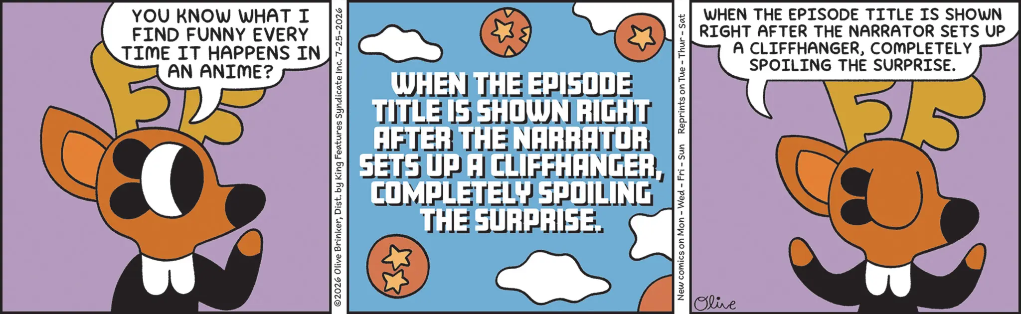 Clip art OCR: YOU KNOW WHAT I FIND FUNNY EVERY TIME IT HAPPENS IN AN ANIME? 02026 Olive BrinkerDist. by King Features Syndicate Inc. 7-25-2026 WHEN THE EPISODE TITLE IS SHOWN RIGHT AFTER THE NARRATOR SETS UP A CLIFFHANGERCOMPLETELY SPOILING THE SURPRISE. New comics on Mon - Wed - Fri - Sun Reprints on Tue - Thur - Sat Olive WHEN THE EPISODE TITLE IS SHOWN RIGHT AFTER THE NARRATOR SETS UP A CLIFFHANGERCOMPLETELY SPOILING THE SURPRISE. 3/ YOU KNOW WHAT I FIND FUNNY EVERY TIME IT HAPPENS IN AN ANIME ? 02026 Olive BrinkerDist . by King Features Syndicate Inc. 7-25-2026 WHEN THE EPISODE TITLE IS SHOWN RIGHT AFTER THE NARRATOR SETS UP A CLIFFHANGERCOMPLETELY SPOILING THE SURPRISE . New comics on Mon - Wed - Fri - Sun Reprints on Tue - Thur - Sat Olive WHEN THE EPISODE TITLE IS SHOWN RIGHT AFTER THE NARRATOR SETS UP A CLIFFHANGERCOMPLETELY SPOILING THE SURPRISE . 3 /