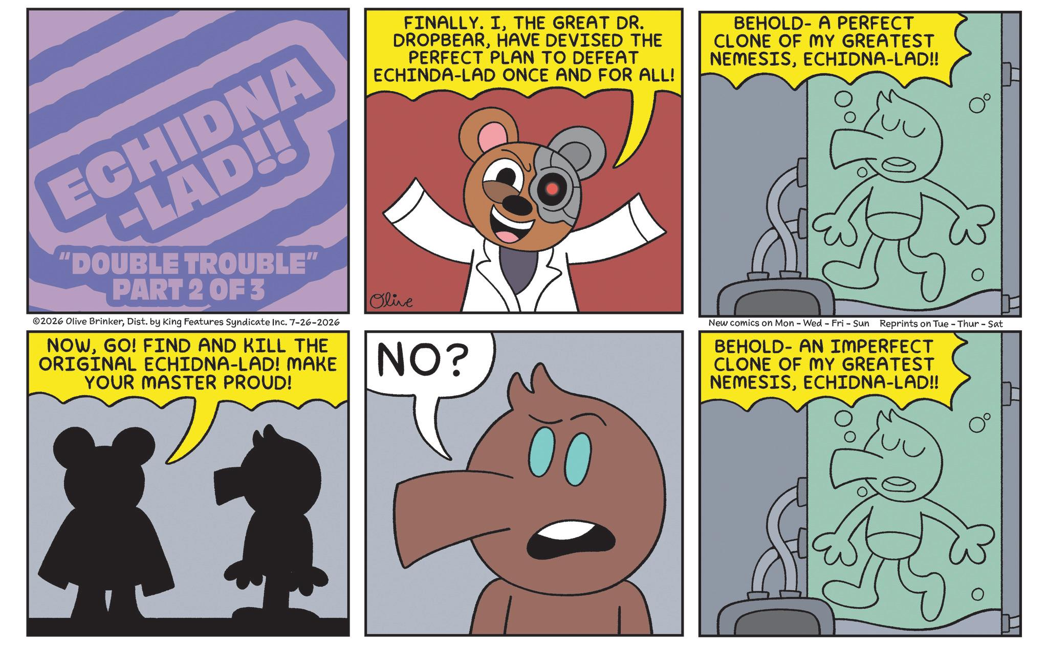 Fiction OCR: ECHIDNA -LAD!! "DOUBLE TROUBLE" PART 2 OF 3 2026 Olive BrinkerDist. by King Features Syndicate Inc. 7-26-2026 NOWGO! FIND AND KILL THE ORIGINAL ECHIDNA-LAD! MAKE YOUR MASTER PROUD! FINALLY. ITHE GREAT DR. DROPBEARHAVE DEVISED THE PERFECT PLAN TO DEFEAT ECHINDA-LAD ONCE AND FOR ALL! Olive NO? BEHOLD- A PERFECT CLONE OF MY GREATEST NEMESISECHIDNA-LAD!! New comics on Mon - Wed - Fri - Sun Reprints on Tue - Thur - Sat BEHOLD AN IMPERFECT CLONE OF MY GREATEST NEMESISECHIDNA-LAD!! ECHIDNA -LAD !! " DOUBLE TROUBLE " PART 2 OF 3 2026 Olive BrinkerDist . by King Features Syndicate Inc. 7-26-2026 NOWGO ! FIND AND KILL THE ORIGINAL ECHIDNA - LAD ! MAKE YOUR MASTER PROUD ! FINALLY . ITHE GREAT DR . DROPBEARHAVE DEVISED THE PERFECT PLAN TO DEFEAT ECHINDA - LAD ONCE AND FOR ALL ! Olive NO ? BEHOLD- A PERFECT CLONE OF MY GREATEST NEMESISECHIDNA - LAD !! New comics on Mon - Wed - Fri - Sun Reprints on Tue - Thur - Sat BEHOLD AN IMPERFECT CLONE OF MY GREATEST NEMESISECHIDNA - LAD !!