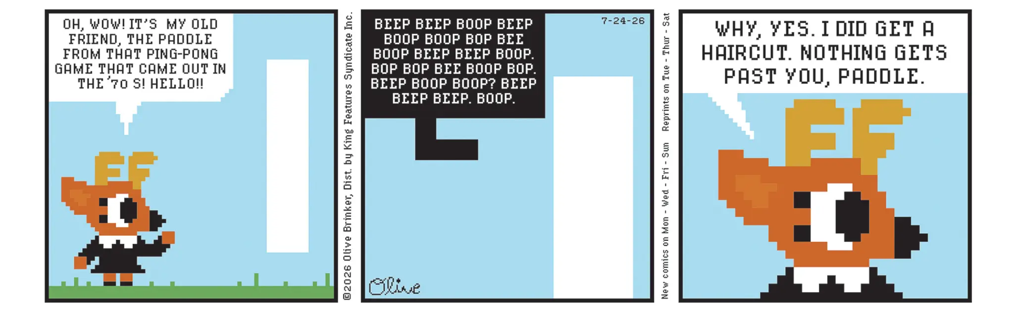 Screenshot OCR: OHWOW! IT'S MY OLD FRIENDTHE PADDLE FROM THAT PING-PONG GAME THAT CAME OUT IN THE 70 S! HELLO!! EG BEEP BEEP BOOP BEEP BOOP BOOP BOP BEE BOOP BEEP BEEP BOOP. BOP BOP BEE BOOP BOP. BEEP BOOP BOOP? BEEP BEEP BEEP. BOOP. ©2026 Olive BrinkerDist. by King Features Syndicate Inc. Olive 7-24-26 WHYYES. I DID GET A HAIRCUT. NOTHING GETS PAST YOUPADDLE. EF New comics on Mon - Wed Fri Sun Reprints on Tue Thur Sat OHWOW ! IT'S MY OLD FRIENDTHE PADDLE FROM THAT PING - PONG GAME THAT CAME OUT IN THE 70 S ! HELLO !! EG BEEP BEEP BOOP BEEP BOOP BOOP BOP BEE BOOP BEEP BEEP BOOP . BOP BOP BEE BOOP BOP . BEEP BOOP BOOP ? BEEP BEEP BEEP . BOOP . © 2026 Olive BrinkerDist . by King Features Syndicate Inc. Olive 7-24-26 WHYYES . I DID GET A HAIRCUT . NOTHING GETS PAST YOUPADDLE . EF New comics on Mon - Wed Fri Sun Reprints on Tue Thur Sat