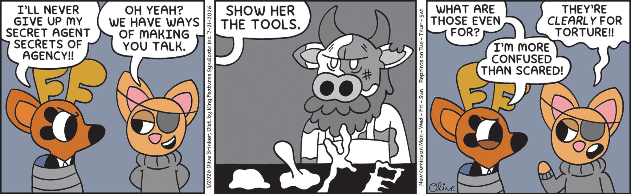Fictional character OCR: I'LL NEVER GIVE UP MY SECRET AGENT SECRETS OF AGENCY!! OH YEAH? WE HAVE WAYS OF MAKING YOU TALK. SHOW HER THE TOOLS. # WHAT ARE THOSE EVEN FOR? I'M MORE CONFUSED THEY'RE CLEARLY FOR TORTURE!! THAN SCARED! New comics on Mon - Wed - Fri - Sun Reprints on Tue-Thur - Sat Olive I'LL NEVER GIVE UP MY SECRET AGENT SECRETS OF AGENCY !! OH YEAH ? WE HAVE WAYS OF MAKING YOU TALK . SHOW HER THE TOOLS . # WHAT ARE THOSE EVEN FOR ? I'M MORE CONFUSED THEY'RE CLEARLY FOR TORTURE !! THAN SCARED ! New comics on Mon - Wed - Fri - Sun Reprints on Tue - Thur - Sat Olive