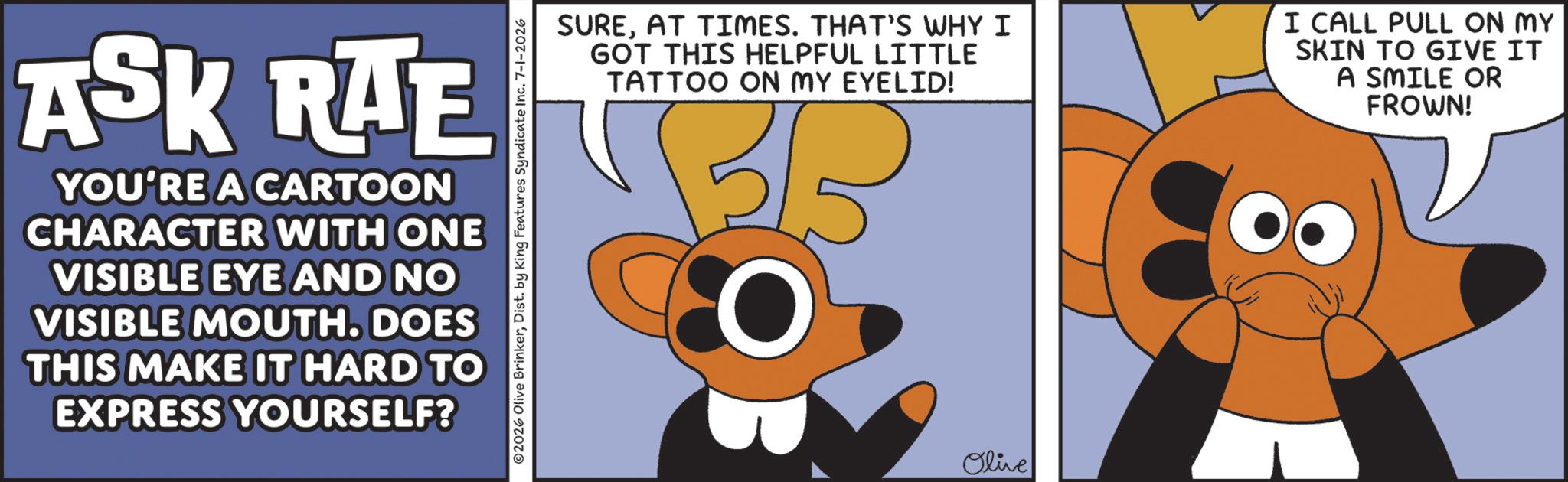 Clip art OCR: ASK RAE YOU'RE A CARTOON CHARACTER WITH ONE VISIBLE EYE AND NO VISIBLE MOUTH. DOES THIS MAKE IT HARD TO EXPRESS YOURSELF? ©2026 Olive BrinkerDist. by King Features Syndicate Inc. 7-1-2026 SUREAT TIMES. THAT'S WHY I GOT THIS HELPFUL LITTLE TATTOO ON MY EYELID! I CALL PULL ON MY SKIN TO GIVE IT A SMILE OR FROWN! ????? Olive ASK RAE YOU'RE A CARTOON CHARACTER WITH ONE VISIBLE EYE AND NO VISIBLE MOUTH . DOES THIS MAKE IT HARD TO EXPRESS YOURSELF ? © 2026 Olive BrinkerDist . by King Features Syndicate Inc. 7-1-2026 SUREAT TIMES . THAT'S WHY I GOT THIS HELPFUL LITTLE TATTOO ON MY EYELID ! I CALL PULL ON MY SKIN TO GIVE IT A SMILE OR FROWN ! ????? Olive