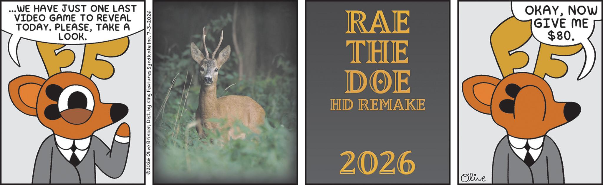 Photo caption OCR: ...WE HAVE JUST ONE LAST VIDEO GAME TO REVEAL TODAY. PLEASETAKE A LOOK. v215 ©2026 Olive BrinkerDist. by King Features Syndicate Inc. 7-3-2026 RAE THE DOE HD REMAKE 2026 Olive OKAYNOW GIVE ME $80. ... WE HAVE JUST ONE LAST VIDEO GAME TO REVEAL TODAY . PLEASETAKE A LOOK . v215 © 2026 Olive BrinkerDist . by King Features Syndicate Inc. 7-3-2026 RAE THE DOE HD REMAKE 2026 Olive OKAYNOW GIVE ME $ 80 .