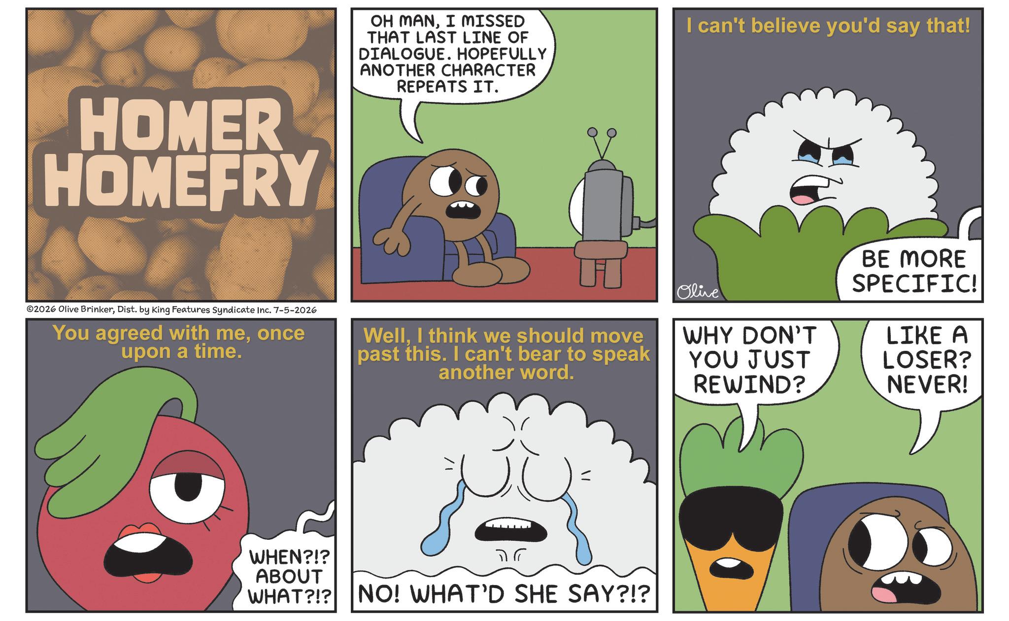 Photo caption OCR: HOMER HOMEFRY OH MANI MISSED THAT LAST LINE OF DIALOGUE. HOPEFULLY ANOTHER CHARACTER REPEATS IT. I can't believe you'd say that! 02026 Olive BrinkerDist. by King Features Syndicate Inc. 7-5-2026 You agreed with meonce upon a time. Olive WellI think we should move past this. I can't bear to speak another word. WHY DON'T YOU JUST REWIND? WHEN?!? ABOUT WHAT?!? NO! WHAT'D SHE SAY?!? BE MORE SPECIFIC! LIKE A LOSER? NEVER! HOMER HOMEFRY OH MANI MISSED THAT LAST LINE OF DIALOGUE . HOPEFULLY ANOTHER CHARACTER REPEATS IT . I can't believe you'd say that ! 02026 Olive BrinkerDist . by King Features Syndicate Inc. 7-5-2026 You agreed with meonce upon a time . Olive WellI think we should move past this . I can't bear to speak another word . WHY DON'T YOU JUST REWIND ? WHEN ? ! ? ABOUT WHAT ? ! ? NO ! WHAT'D SHE SAY ? ! ? BE MORE SPECIFIC ! LIKE A LOSER ? NEVER !