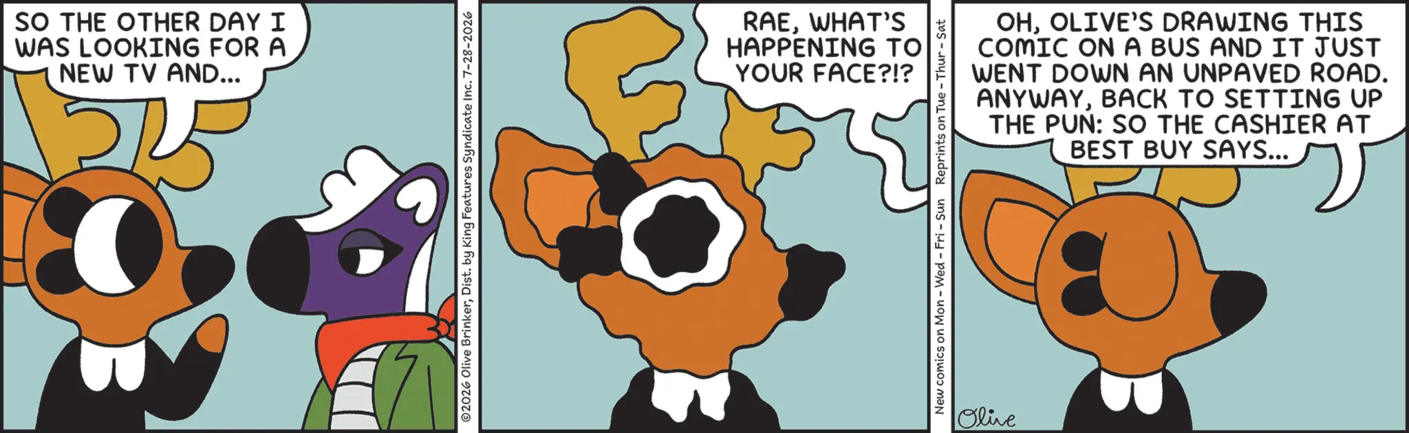 Comics OCR: SO THE OTHER DAY I WAS LOOKING FOR A NEW TV AND... ©2026 Olive BrinkerDist. by King Features Syndicate Inc. 7-28-2026 RAEWHAT'S HAPPENING TO YOUR FACE?!? OHOLIVE'S DRAWING THIS COMIC ON A BUS AND IT JUST WENT DOWN AN UNPAVED ROAD. ANYWAYBACK TO SETTING UP THE PUN: SO THE CASHIER AT BEST BUY SAYS... New comics on Mon - Wed - Fri - Sun Reprints on Tue-Thur - Sat Olive SO THE OTHER DAY I WAS LOOKING FOR A NEW TV AND ... © 2026 Olive BrinkerDist . by King Features Syndicate Inc. 7-28-2026 RAEWHAT'S HAPPENING TO YOUR FACE ? ! ? OHOLIVE'S DRAWING THIS COMIC ON A BUS AND IT JUST WENT DOWN AN UNPAVED ROAD . ANYWAYBACK TO SETTING UP THE PUN : SO THE CASHIER AT BEST BUY SAYS ... New comics on Mon - Wed - Fri - Sun Reprints on Tue - Thur - Sat Olive