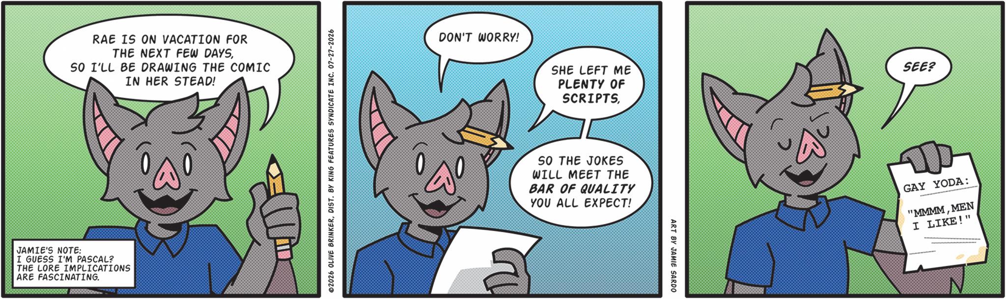 Graphic design OCR: RAE IS ON VACATION FOR THE NEXT FEW DAYSSO I'LL BE DRAWING THE COMIC IN HER STEAD! JAMIE'S NOTE: I GUESS I'M PASCAL? THE LORE IMPLICATIONS ARE FASCINATING. 2026 OLIVE BRINKERDIST. BY KING FEATURES SYNDICATE INC. 07-27-2026 DON'T WORRY! SHE LEFT ME PLENTY OF SCRIPTSSEE? SO THE JOKES WILL MEET THE BAR OF QUALITY YOU ALL EXPECT! ART BY JAMIE SARDO D GAY YODA: "MMMMMEN I LIKE!" RAE IS ON VACATION FOR THE NEXT FEW DAYSSO I'LL BE DRAWING THE COMIC IN HER STEAD ! JAMIE'S NOTE : I GUESS I'M PASCAL ? THE LORE IMPLICATIONS ARE FASCINATING . 2026 OLIVE BRINKERDIST . BY KING FEATURES SYNDICATE INC . 07-27-2026 DON'T WORRY ! SHE LEFT ME PLENTY OF SCRIPTSSEE ? SO THE JOKES WILL MEET THE BAR OF QUALITY YOU ALL EXPECT ! ART BY JAMIE SARDO D GAY YODA : " MMMMMEN I LIKE ! "