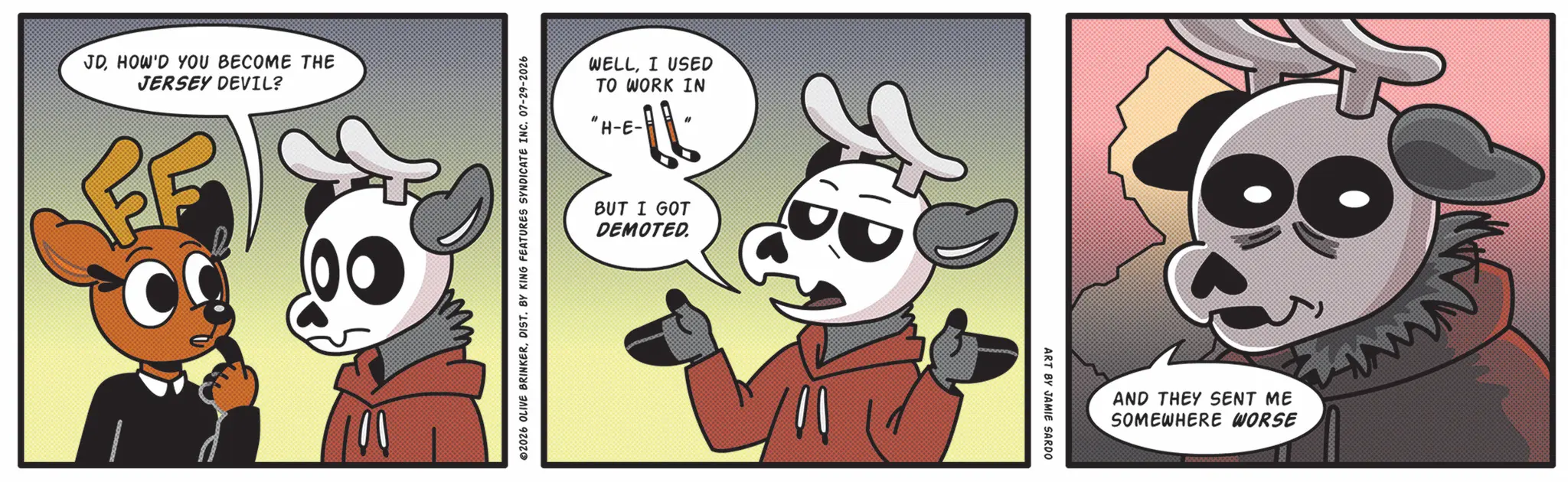 Comics OCR: JDHOW'D YOU BECOME THE JERSEY DEVIL? ? WELLI USED TO WORK IN "H-E- 02026 OLIVE BRINKERDIST. BY KING FEATURES SYNDICATE INC. 07-29-2026 BUT I GOT DEMOTED. ART BY JAMIE SARDO AND THEY SENT ME SOMEWHERE WORSE JDHOW'D YOU BECOME THE JERSEY DEVIL ? ? WELLI USED TO WORK IN " H - E- 02026 OLIVE BRINKERDIST . BY KING FEATURES SYNDICATE INC . 07-29-2026 BUT I GOT DEMOTED . ART BY JAMIE SARDO AND THEY SENT ME SOMEWHERE WORSE