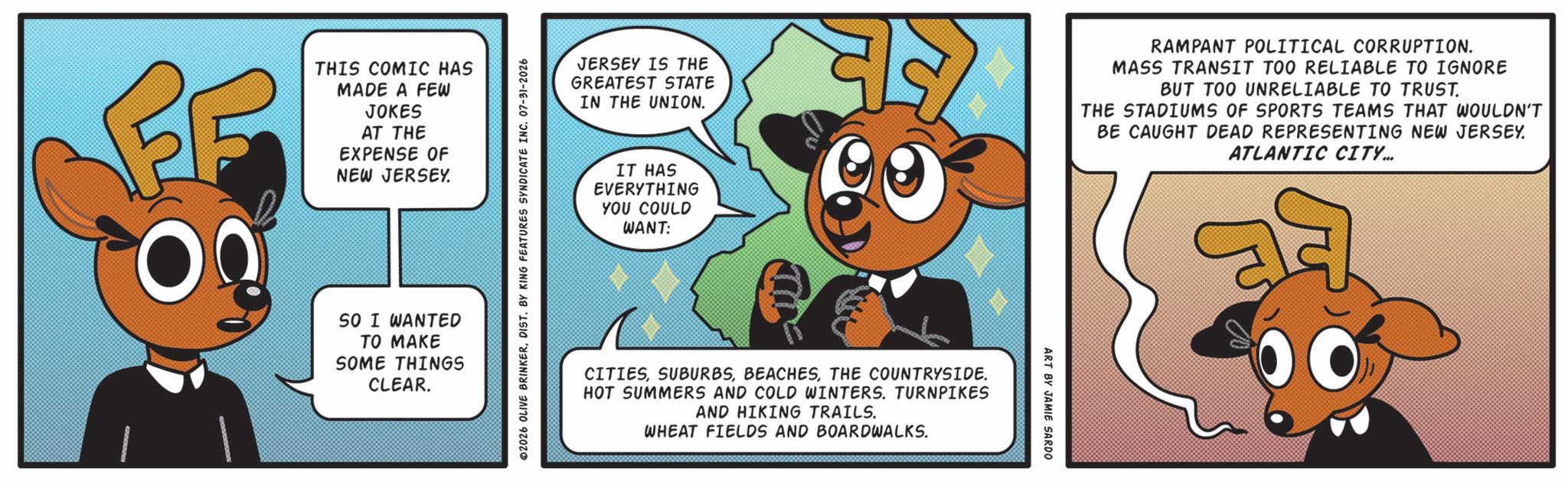 Animated cartoon OCR: THIS COMIC HAS MADE A FEW JOKES AT THE EXPENSE OF NEW JERSEY. SO I WANTED TO MAKE SOME THINGS CLEAR. 02026 OLIVE BRINKERDIST. BY KING FEATURES SYNDICATE INC. 07-31-2026 JERSEY IS THE GREATEST STATE IN THE UNION. RAMPANT POLITICAL CORRUPTION. MASS TRANSIT TOO RELIABLE TO IGNORE BUT TOO UNRELIABLE TO TRUST. THE STADIUMS OF SPORTS TEAMS THAT WOULDN'T BE CAUGHT DEAD REPRESENTING NEW JERSEY. ATLANTIC CITY... IT HAS EVERYTHING YOU COULD WANT: CITIESTHE COUNTRYSIDE. HOT SUMMERS AND COLD WINTERS. TURNPIKES AND HIKING TRAILS. WHEAT FIELDS AND BOARDWALKS. ART BY JAMIE SARDO THIS COMIC HAS MADE A FEW JOKES AT THE EXPENSE OF NEW JERSEY . SO I WANTED TO MAKE SOME THINGS CLEAR . 02026 OLIVE BRINKERDIST . BY KING FEATURES SYNDICATE INC . 07-31-2026 JERSEY IS THE GREATEST STATE IN THE UNION . RAMPANT POLITICAL CORRUPTION . MASS TRANSIT TOO RELIABLE TO IGNORE BUT TOO UNRELIABLE TO TRUST . THE STADIUMS OF SPORTS TEAMS THAT WOULDN'T BE CAUGHT DEAD REPRESENTING NEW JERSEY . ATLANTIC CITY ... IT HAS EVERYTHING YOU COULD WANT : CITIESTHE COUNTRYSIDE . HOT SUMMERS AND COLD WINTERS . TURNPIKES AND HIKING TRAILS . WHEAT FIELDS AND BOARDWALKS . ART BY JAMIE SARDO
