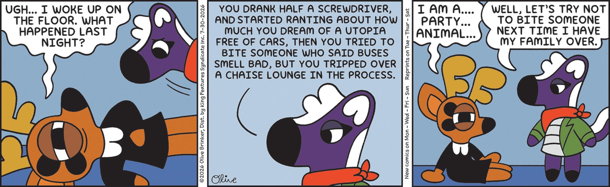 Fictional character OCR: UGH... I WOKE UP ON THE FLOOR. WHAT HAPPENED LAST NIGHT? YOU DRANK HALF A SCREWDRIVERAND STARTED RANTING ABOUT HOW MUCH YOU DREAM OF A UTOPIA FREE OF CARSTHEN YOU TRIED TO BITE SOMEONE WHO SAID BUSES SMELL BADBUT YOU TRIPPED OVER A CHAISE LOUNGE IN THE PROCESS. ©2026 Olive BrinkerDist. by King Features Syndicate Inc. 7-30-2026 Olive New comics on Mon - Wed - Fri - Sun Reprints on Tue - Thur - Sat I AM A.... PARTY... ANIMAL... WELLLET'S TRY NOT TO BITE SOMEONE NEXT TIME I HAVE MY FAMILY OVER. UGH ... I WOKE UP ON THE FLOOR . WHAT HAPPENED LAST NIGHT ? YOU DRANK HALF A SCREWDRIVERAND STARTED RANTING ABOUT HOW MUCH YOU DREAM OF A UTOPIA FREE OF CARSTHEN YOU TRIED TO BITE SOMEONE WHO SAID BUSES SMELL BADBUT YOU TRIPPED OVER A CHAISE LOUNGE IN THE PROCESS . © 2026 Olive BrinkerDist . by King Features Syndicate Inc. 7-30-2026 Olive New comics on Mon - Wed - Fri - Sun Reprints on Tue - Thur - Sat I AM A .... PARTY ... ANIMAL ... WELLLET'S TRY NOT TO BITE SOMEONE NEXT TIME I HAVE MY FAMILY OVER .