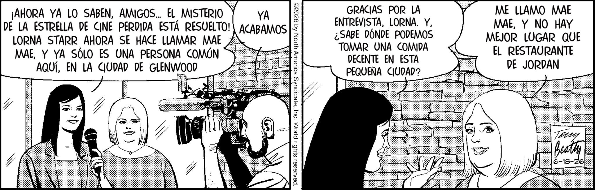 Line art OCR: ¡AHORA YA LO SABENAMIGOS... EL MISTERIO YA DE LA ESTRELLA DE CINE PERDIDA ESTÁ RESUELTO! ACABAMOS LORNA STARR AHORA SE HACE LLAMAR MAE MAEY YA SÓLO ES UNA PERSONA COMÚN AQUÍEN LA CIUDAD DE GLENWOOD GRACIAS POR LA ENTREVISTA¿SABE DÓNDE PODEMOS TOMAR UNA COMIDA DECENTE EN ESTA PEQUEÑA CIUDAD? ME LLAMO MAE MAEY NO HAY MEJOR LUGAR QUE EL RESTAURANTE DE JORDAN 2026 by North America SyndicateInc. World rights reserved. Teny Beatty 6-18-26 ¡ AHORA YA LO SABENAMIGOS ... EL MISTERIO YA DE LA ESTRELLA DE CINE PERDIDA ESTÁ RESUELTO ! ACABAMOS LORNA STARR AHORA SE HACE LLAMAR MAE MAEY YA SÓLO ES UNA PERSONA COMÚN AQUÍEN LA CIUDAD DE GLENWOOD GRACIAS POR LA ENTREVISTALORNA . Y¿ SABE DÓNDE PODEMOS TOMAR UNA COMIDA DECENTE EN ESTA PEQUEÑA CIUDAD ? ME LLAMO MAE MAEY NO HAY MEJOR LUGAR QUE EL RESTAURANTE DE JORDAN 2026 by North America SyndicateInc. World rights reserved . Teny Beatty 6-18-26