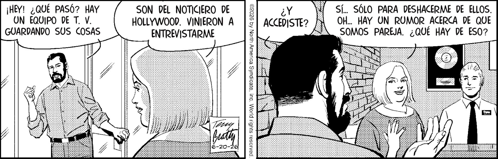 Comic book OCR: ¡HEY! ¿QUÉ PASÓ? HAY UN EQUIPO DE T. V. GUARDANDO SUS COSAS SON DEL NOTICIERO DE HOLLYWOOD. VINIERON A ENTREVISTARME ¿Y ACCEDISTE? ©2026 by North America SyndicateInc. World rights reserved. Teny Beatty 6-20-26 Sí... SÓLO PARA DESHACERME DE ELLOS. OH... HAY UN RUMOR ACERCA DE QUE SOMOS PAREJA. ¿QUÉ HAY DE ESO? ¡ HEY ! ¿ QUÉ PASÓ ? HAY UN EQUIPO DE T. V. GUARDANDO SUS COSAS SON DEL NOTICIERO DE HOLLYWOOD . VINIERON A ENTREVISTARME ¿ Y ACCEDISTE ? © 2026 by North America SyndicateInc. World rights reserved . Teny Beatty 6-20-26 Sí ... SÓLO PARA DESHACERME DE ELLOS . OH ... HAY UN RUMOR ACERCA DE QUE SOMOS PAREJA . ¿ QUÉ HAY DE ESO ?
