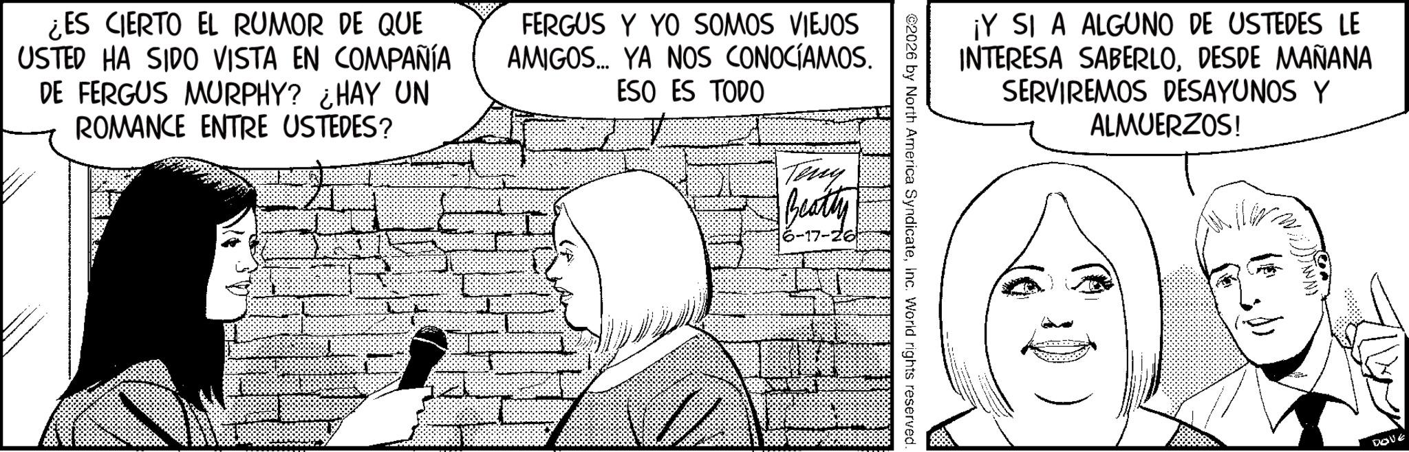 Publication OCR: ¡Y SI A ALGUNO DE USTEDES LE INTERESA SABERLODESDE MAÑANA SERVIREMOS DESAYUNOS Y ALMUERZOS! 2026 by North America SyndicateInc. World rights reserved. ¿ES CIERTO EL RUMOR DE QUE USTED HA SIDO VISTA EN COMPAÑÍA DE FERGUS MURPHY? ¿HAY UN ROMANCE ENTRE USTEDES? FERGUS Y YO SOMOS VIEJOS AMIGOS... YA NOS CONOCÍAMOS. ESO ES TODO Teny Beatty 17-26) DOVE ¡ Y SI A ALGUNO DE USTEDES LE INTERESA SABERLODESDE MAÑANA SERVIREMOS DESAYUNOS Y ALMUERZOS ! 2026 by North America SyndicateInc. World rights reserved . ¿ ES CIERTO EL RUMOR DE QUE USTED HA SIDO VISTA EN COMPAÑÍA DE FERGUS MURPHY ? ¿ HAY UN ROMANCE ENTRE USTEDES ? FERGUS Y YO SOMOS VIEJOS AMIGOS ... YA NOS CONOCÍAMOS . ESO ES TODO Teny Beatty 17-26 ) DOVE