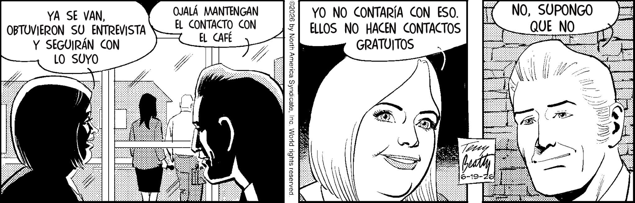 Comic book OCR: YA SE VANOBTUVIERON SU ENTREVISTA Y SEGUIRÁN CON LO SUYO OJALA MANTENGAN EL CONTACTO CON EL CAFÉ YO NO CONTARÍA CON ESO. ELLOS NO HACEN CONTACTOS GRATUITOS NOSUPONGO QUE NO ©2026 by North America SyndicateInc. World rights reserved. Teny Beatty 6-19-26 YA SE VANOBTUVIERON SU ENTREVISTA Y SEGUIRÁN CON LO SUYO OJALA MANTENGAN EL CONTACTO CON EL CAFÉ YO NO CONTARÍA CON ESO . ELLOS NO HACEN CONTACTOS GRATUITOS NOSUPONGO QUE NO © 2026 by North America SyndicateInc. World rights reserved . Teny Beatty 6-19-26